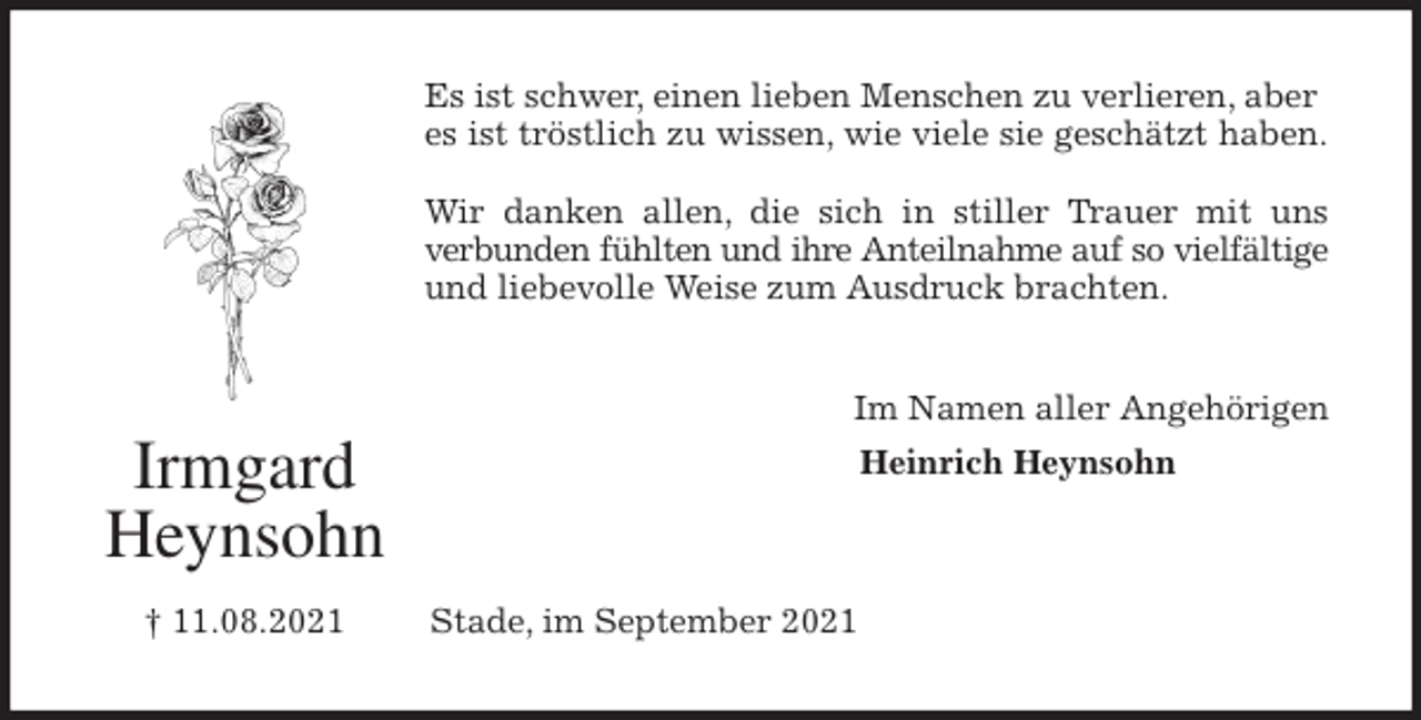 <p>Es ist schwer, einen lieben Menschen zu verlieren, aber es ist tröstlich zu wissen, wie viele sie geschätzt haben.</p>
<p>Wir danken allen, die sich in stiller Trauer mit uns<br />verbunden fühlten und ihre Anteilnahme auf so vielfältige<br />und liebevolle Weise zum Ausdruck brachten.<br />Im Namen aller Angehörigen<br />Heinrich Heynsohn</p>
<p>Stade, im September 2021<br />Irmgard<br />Heynsohn</p>
<p>† 11.08.2021</p>