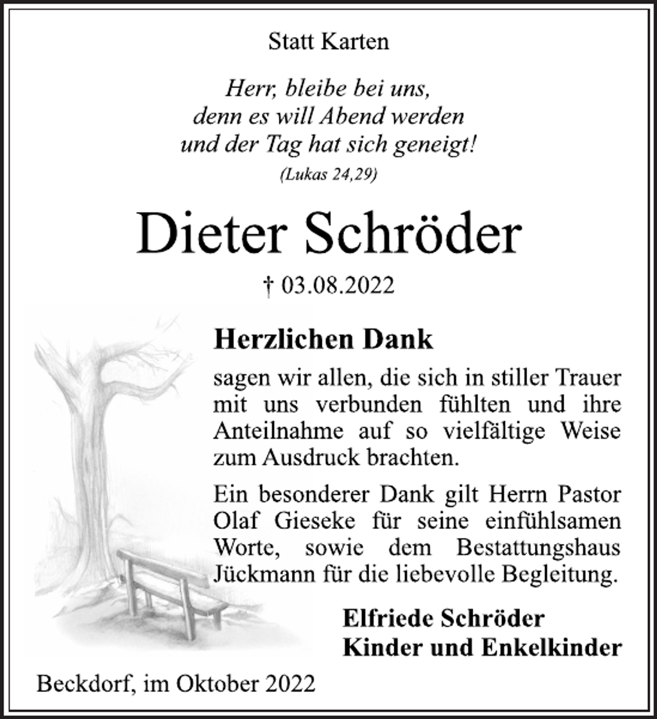 <p>Statt Karten<br />Herr, bleibe bei uns,<br />denn es will Abend werden<br />und der Tag hat sich geneigt!<br />(Lukas 24,29)<br />Dieter Schröder<br />† 03.08.2022<br />Herzlichen Dank<br />sagen wir allen, die sich in stiller Trauer<br />mit uns verbunden fühlten und ihre<br />Anteilnahme auf so vielfältige Weise<br />zum Ausdruck brachten.<br />Ein besonderer Dank gilt Herrn Pastor<br />Olaf Gieseke für seine einfühlsamen<br />Worte, sowie dem Bestattungshaus<br />Jückmann für die liebevolle Begleitung.<br />Elfriede Schröder<br />Kinder und Enkelkinder<br />Beckdorf, im Oktober 2022</p>