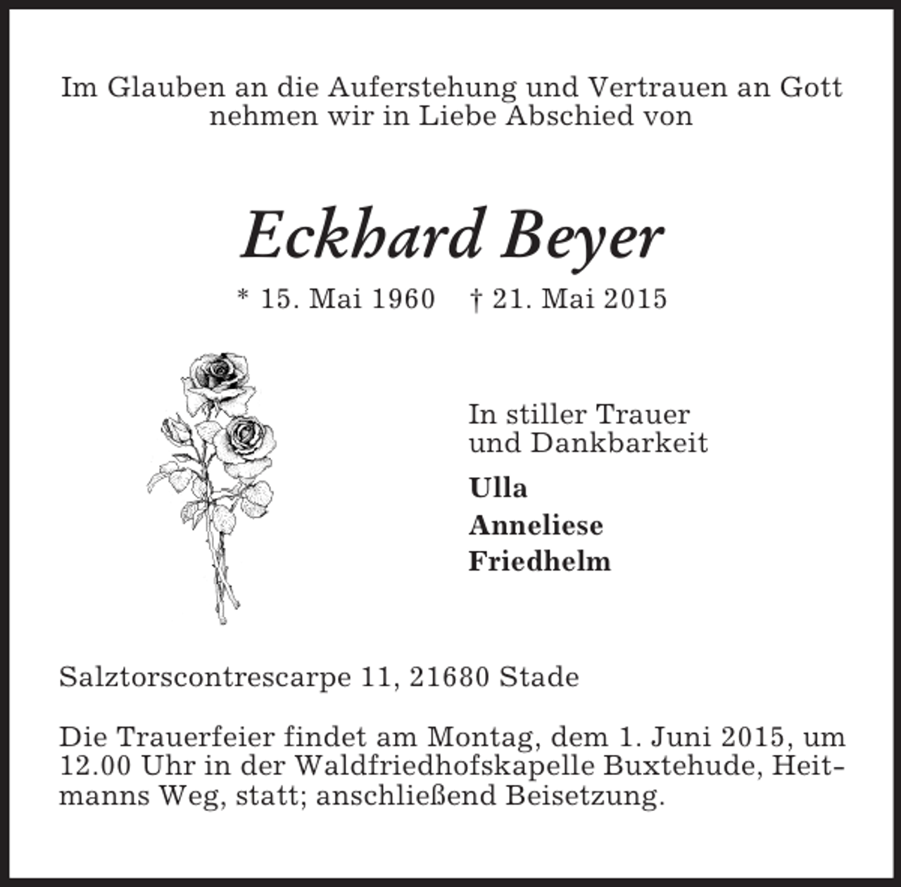 <p>Im Glauben an die Auferstehung und Vertrauen an Gott nehmen wir in Liebe Abschied von<br />Eckhard Beyer<br />* 15. Mai 1960 † 21. Mai 2015<br />In stiller Trauer<br />und Dankbarkeit<br />Ulla<br />Anneliese<br />Friedhelm<br />Salztorscontrescarpe 11, 21680 Stade<br />Die Trauerfeier findet am Montag, dem 1. Juni 2015, um 12.00 Uhr in der Waldfriedhofskapelle Buxtehude, Heitmanns Weg, statt; anschließend Beisetzung.</p>