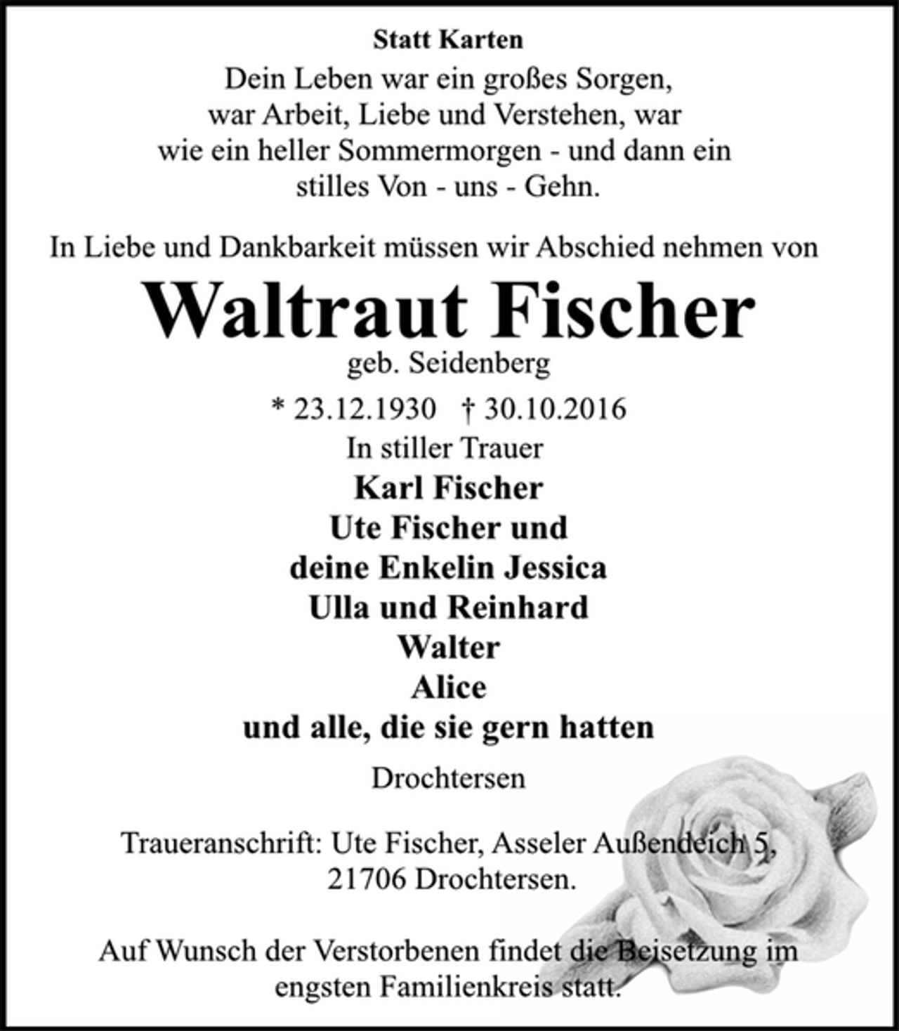 <p>Statt Karten<br />Dein Leben war ein großes Sorgen,<br />war Arbeit, Liebe und Verstehen, war<br />wie ein heller Sommermorgen - und dann ein<br />stilles Von - uns - Gehn.<br />In Liebe und Dankbarkeit müssen wir Abschied nehmen von<br />Waltraut Fischer<br />geb. Seidenberg<br />* 23.12.1930 † 30.10.2016<br />In stiller Trauer<br />Karl Fischer<br />Ute Fischer und<br />deine Enkelin Jessica<br />Ulla und Reinhard<br />Walter<br />Alice<br />und alle, die sie gern hatten<br />Drochtersen<br />Traueranschrift: Ute Fischer, Asseler Außendeich 5,<br />21706 Drochtersen.<br />Auf Wunsch der Verstorbenen findet die Beisetzung im<br />engsten Familienkreis statt.</p>