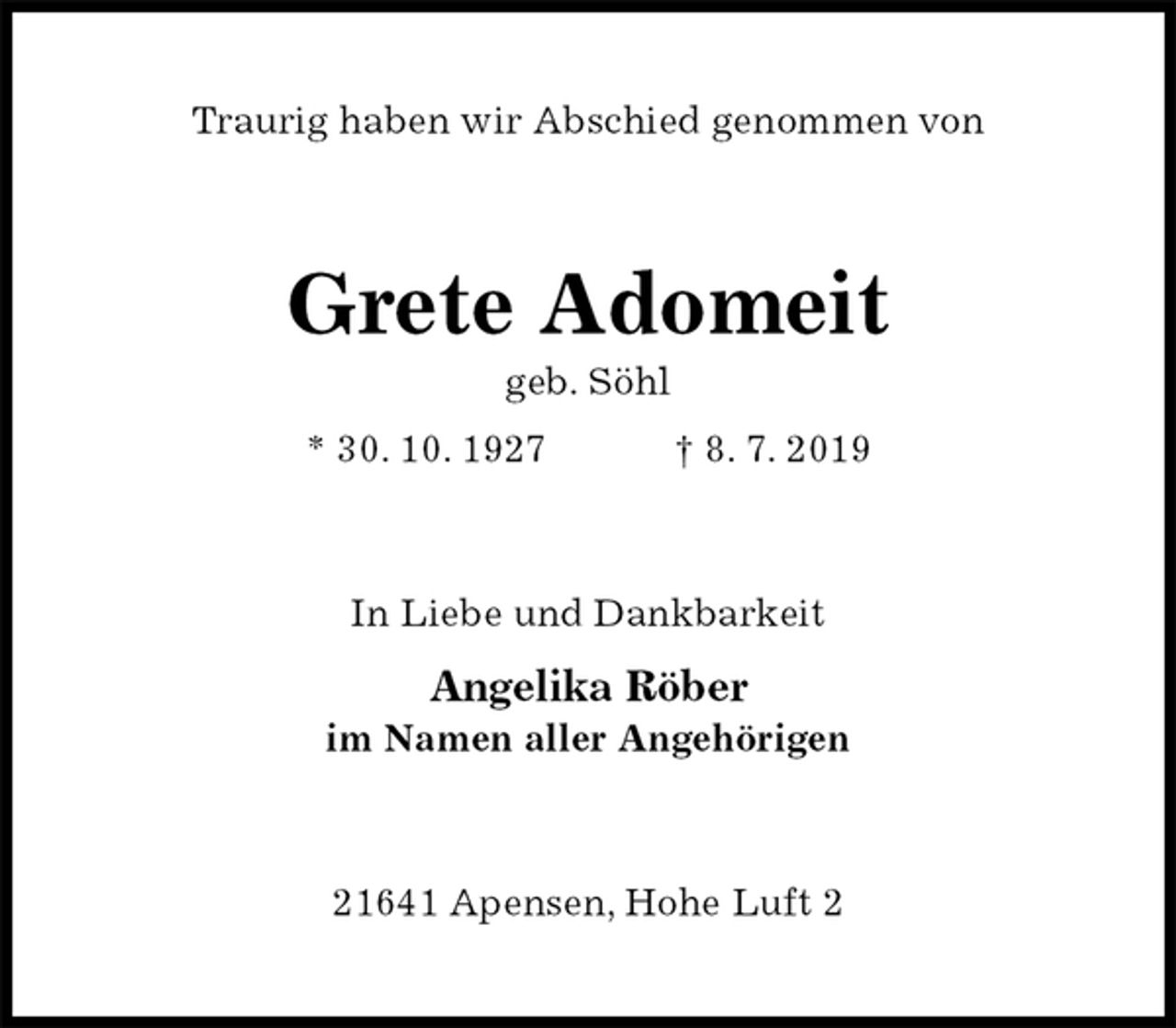 <p>Traurig haben wir Abschied genommen von<br />Grete Adomeit<br />geb. Söhl<br />* 30. 10. 1927 † 8. 7. 2019<br />In Liebe und Dankbarkeit</p>
<p>Angelika Röber<br />im Namen aller Angehörigen<br />21641 Apensen, Hohe Luft 2</p>