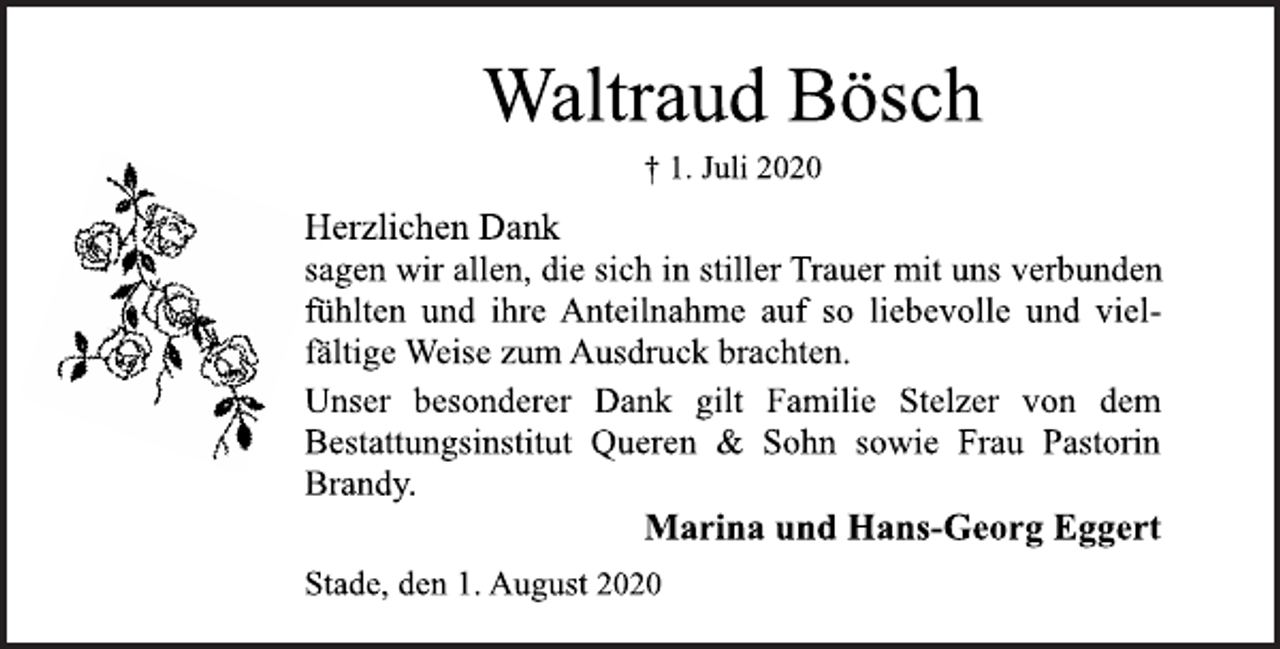 <p>Waltraud Bösch<br />† 1. Juli 2020<br />Herzlichen Dank sagen wir allen, die sich in stiller Trauer mit uns verbunden fühlten und ihre Anteilnahme auf so liebevolle und vielfältige Weise zum Ausdruck brachten. Unser besonderer Dank gilt Familie Stelzer von dem Bestattungsinstitut Queren &amp; Sohn sowie Frau Pastorin Brandy.<br />Marina und Hans-Georg Egger<br />Stade, den 1. August 2020</p>