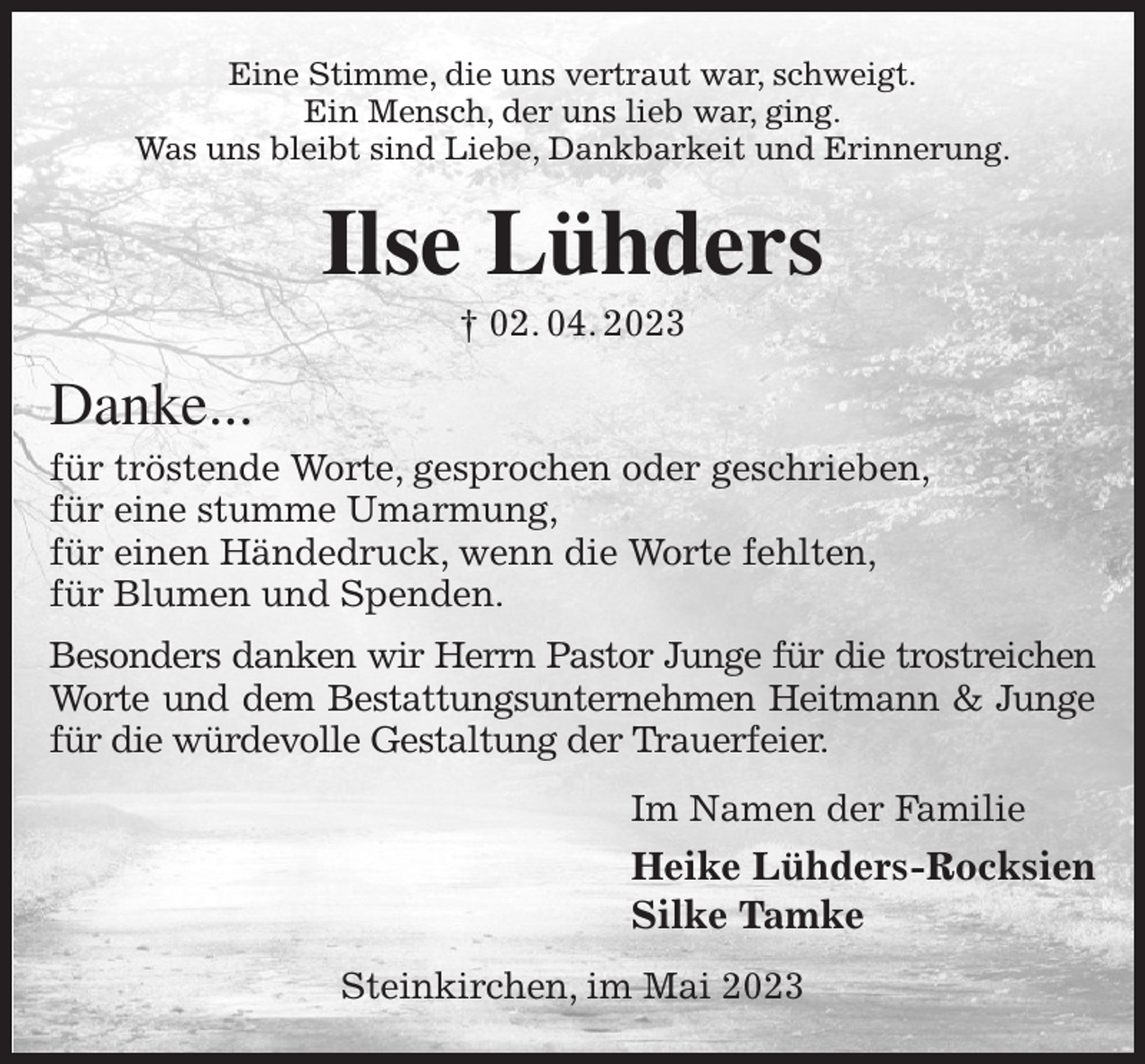 <p>Eine Stimme, die uns vertraut war, schweigt.<br />Ein Mensch, der uns lieb war, ging.<br />Was uns bleibt sind Liebe, Dankbarkeit und Erinnerung.<br />Ilse Lühders<br />† 02. 04. 2023<br />Danke...<br />für tröstende Worte, gesprochen oder geschrieben,<br />für eine stumme Umarmung,<br />für einen Händedruck, wenn die Worte fehlten,<br />für Blumen und Spenden.<br />Besonders danken wir Herrn Pastor Junge für die trostreichen<br />Worte und dem Bestattungsunternehmen Heitmann &amp; Junge für die würdevolle Gestaltung der Trauerfeier.<br />Im Namen der Familie<br />Heike Lühders-Rocksien<br />Silke Tamke<br />Steinkirchen, im Mai 2023</p>