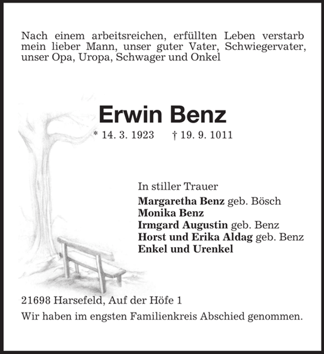 <p>Nach einem arbeitsreichen, erfüllten Leben verstarb<br />mein lieber Mann, unser guter Vater, Schwiegervater,<br />unser Opa, Uropa, Schwager und Onkel</p><p>Erwin Benz<br />* 14. 3. 1923</p><p>† 19. 9. 1011</p><p>In stiller Trauer<br />Margaretha Benz geb. Bösch<br />Monika Benz<br />Irmgard Augustin geb. Benz<br />Horst und Erika Aldag geb. Benz<br />Enkel und Urenkel</p><p>21698 Harsefeld, Auf der Höfe 1<br />Wir haben im engsten Familienkreis Abschied genommen.</p>
