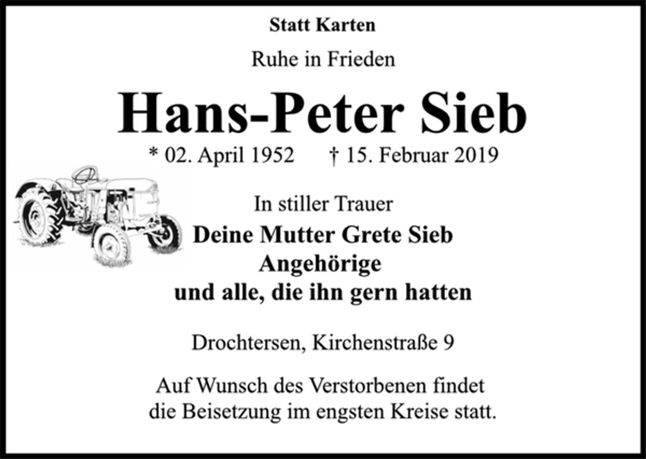 <p>Statt Karten<br />Ruhe in Frieden<br />Hans-Peter Sieb<br />* 02. April 1952 † 15. Februar 2019<br />In stiller Trauer<br />Deine Mutter Grete Sieb<br />Angehörige<br />und alle, die ihn gern hatten<br />Drochtersen, Kirchenstraße 9<br />Auf Wunsch des Verstorbenen findet<br />die Beisetzung im engsten Kreise statt.</p>