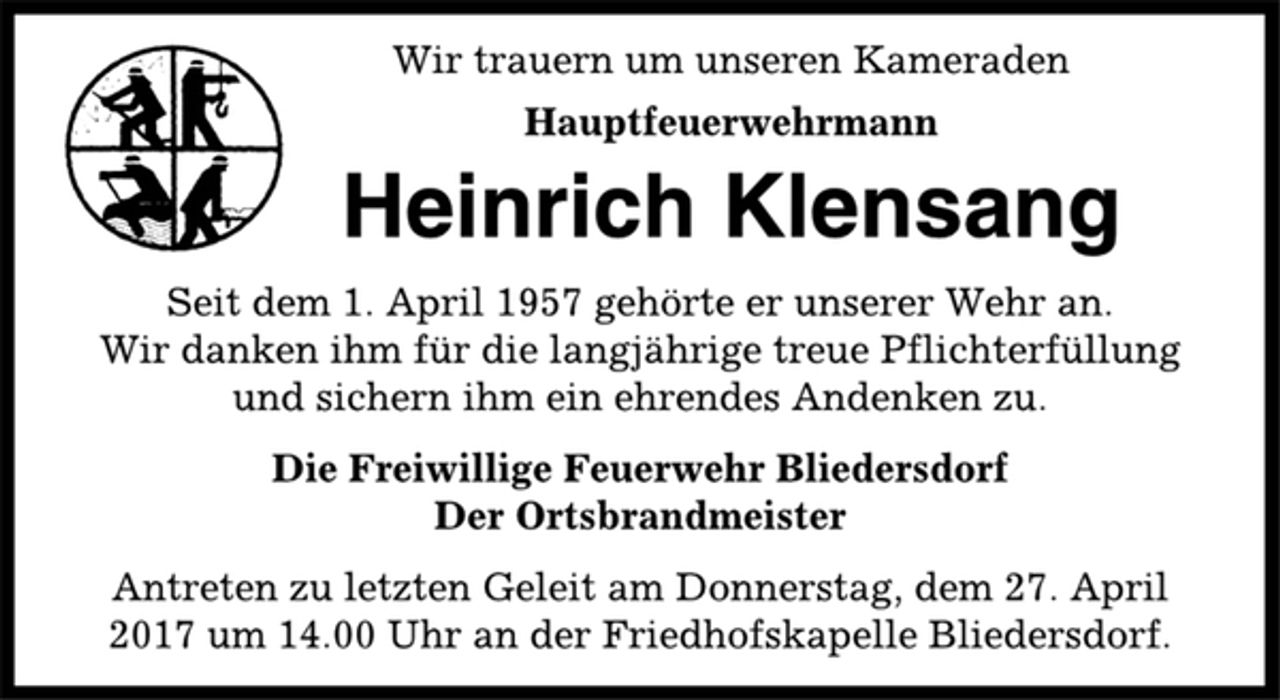 <p>Wir trauern um unseren Kameraden<br />Hauptfeuerwehrmann<br />Heinrich Klensang<br />Seit dem 1. April 1957 gehörte er unserer Wehr an.<br />Wir danken ihm für die langjährige treue Pflichterfüllung<br />und sichern ihm ein ehrendes Andenken zu.<br />Die Freiwillige Feuerwehr Bliedersdorf<br />Der Ortsbrandmeister<br />Antreten zu letzten Geleit am Donnerstag, dem 27. April<br />2017 um 14.00 Uhr an der Friedhofskapelle Bliedersdorf.</p>
