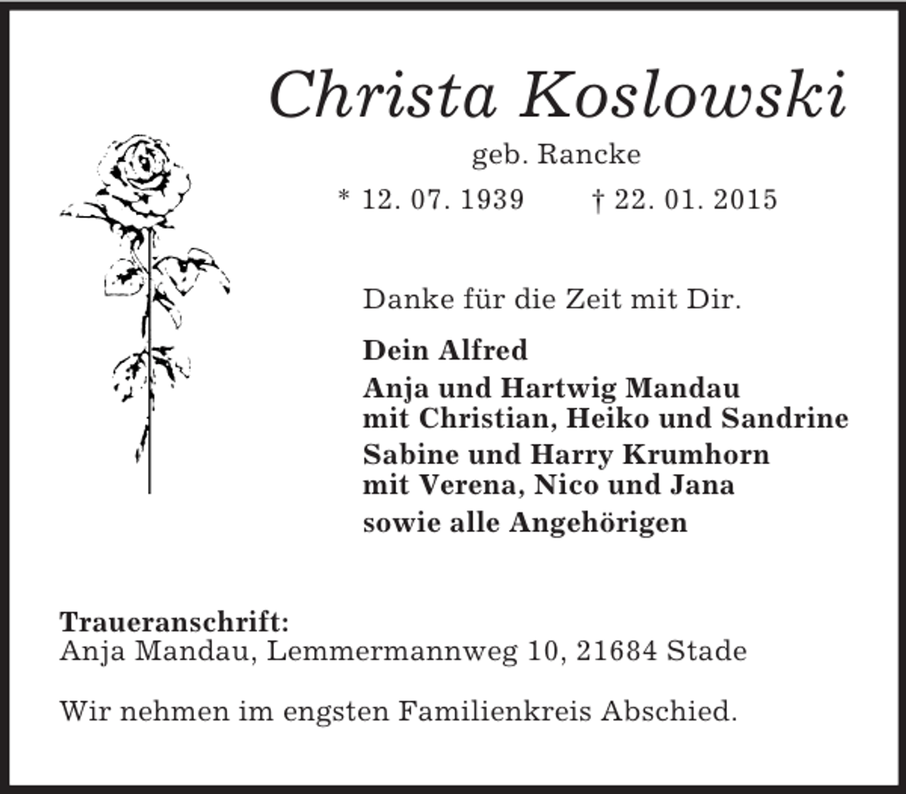 <p>Christa Koslowski<br />geb. Rancke<br />* 12. 07. 1939 † 22. 01. 2015<br />Danke für die Zeit mit Dir.<br />Dein Alfred<br />Anja und Hartwig Mandau<br />mit Christian, Heiko und Sandrine<br />Sabine und Harry Krumhorn<br />mit Verena, Nico und Jana<br />sowie alle Angehörigen<br />Traueranschrift:<br />Anja Mandau, Lemmermannweg 10, 21684 Stade<br />Wir nehmen im engsten Familienkreis Abschied.</p>