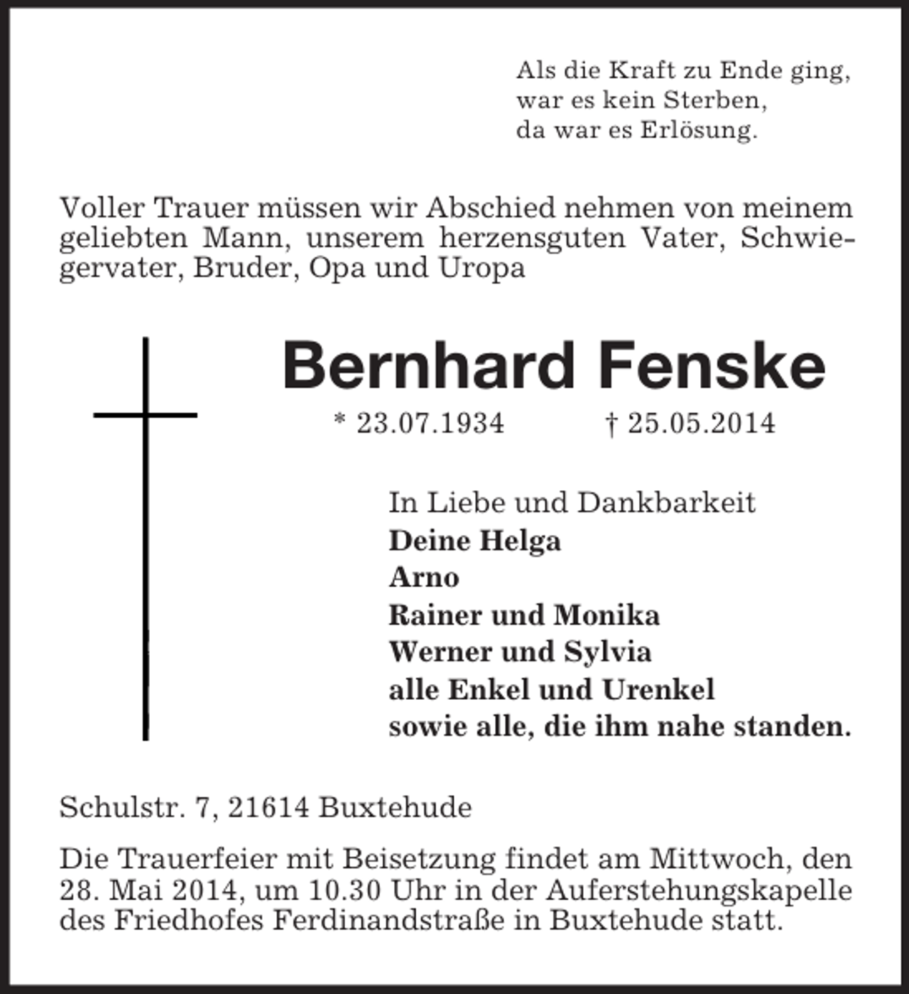<p>Als die Kraft zu Ende ging,<br />war es kein Sterben,<br />da war es Erlösung.<br />Voller Trauer müssen wir Abschied nehmen von meinem geliebten Mann, unserem herzensguten Vater, Schwiegervater, Bruder, Opa und Uropa<br />Bernhard Fenske<br />* 23.07.1934 † 25.05.2014<br />In Liebe und Dankbarkeit<br />Deine Helga<br />Arno<br />Rainer und Monika<br />Werner und Sylvia<br />alle Enkel und Urenkel<br />sowie alle, die ihm nahe standen.<br />Schulstr. 7, 21614 Buxtehude<br />Die Trauerfeier mit Beisetzung findet am Mittwoch, den 28. Mai 2014, um 10.30 Uhr in der Auferstehungskapelle des Friedhofes Ferdinandstraße in Buxtehude statt.</p>