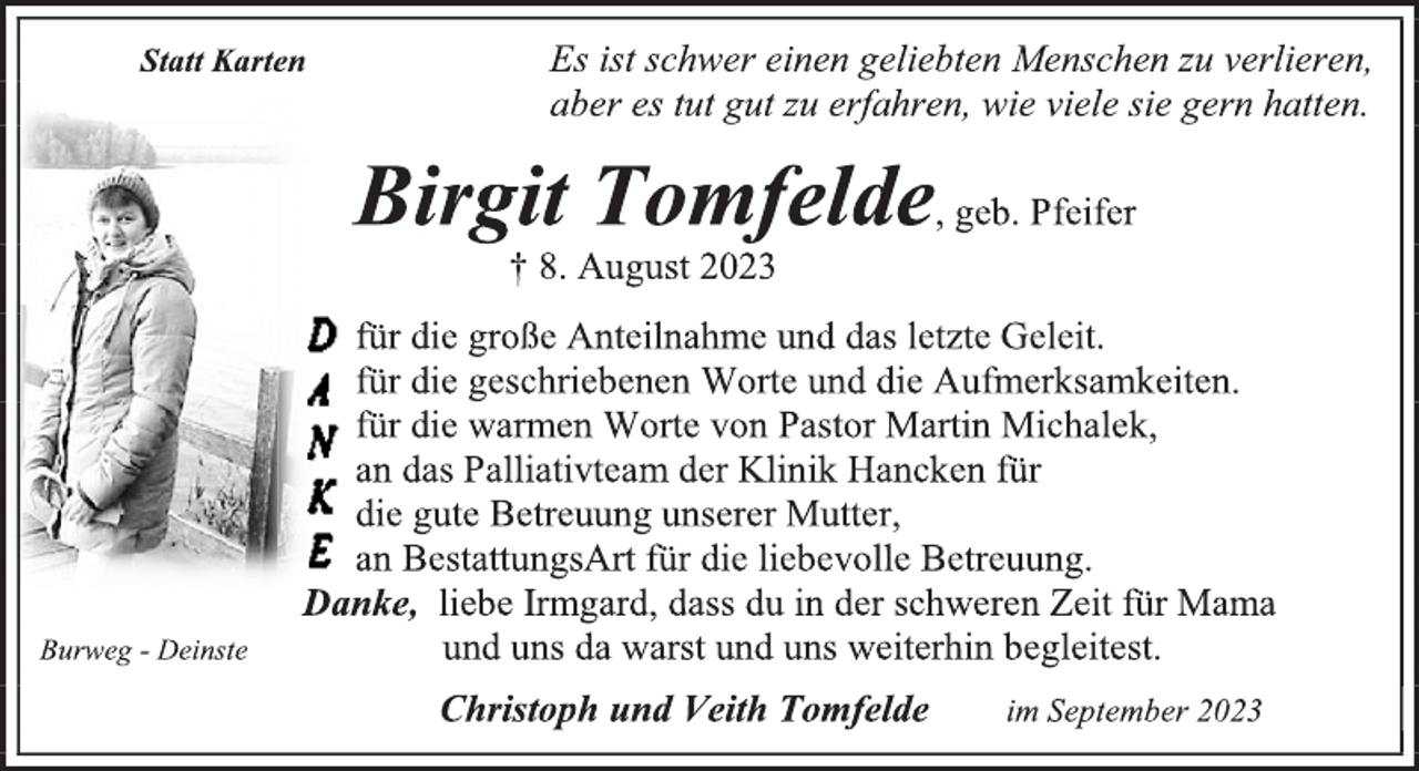 <p>Statt Karten<br />Es ist schwer einen geliebten Menschen zu verlieren,<br />aber es tut gut zu erfahren, wie viele sie gern hatten.<br />Birgit Tomfelde, geb. Pfeifer<br />† 8. August 2023<br />Danke<br />für die große Anteilnahme und das letzte Geleit.<br />für die geschriebenen Worte und die Aufmerksamkeiten.<br />für die warmen Worte von Pastor Martin Michalek,<br />an das Palliativteam der Klinik Hancken für<br />die gute Betreuung unserer Mutter,<br />an BestattungsArt für die liebevolle Betreuung.<br />Danke, liebe Irmgard, dass du in der schweren Zeit für Mama und uns da warst und uns weiterhin begleitest.<br />Christoph und Veith Tomfelde im September 2023<br />Burweg-Deinste</p>