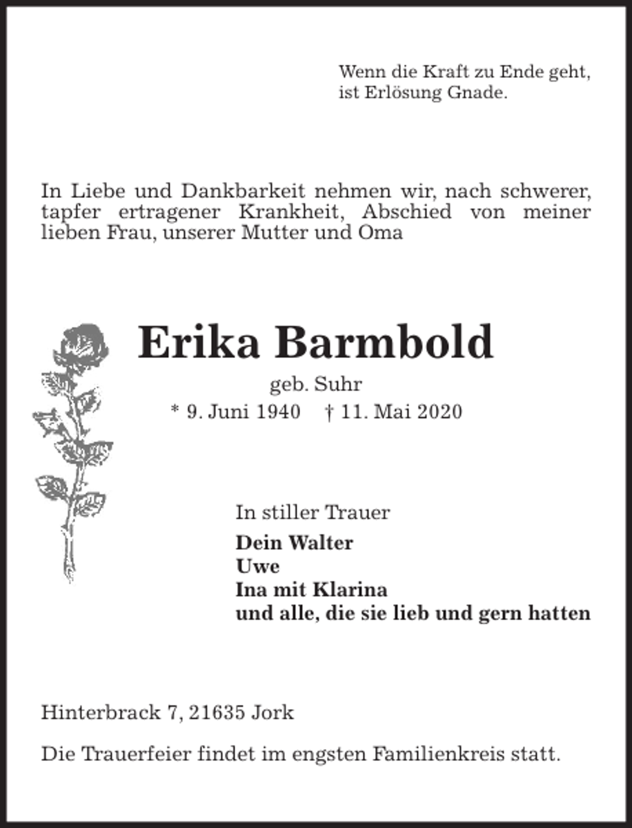 <p>Wenn die Kraft zu Ende geht,<br />ist Erlösung Gnade.<br />In Liebe und Dankbarkeit nehmen wir, nach schwerer, tapfer ertragener Krankheit, Abschied von meiner<br />lieben Frau, unserer Mutter und Oma<br />Erika Barmbold<br />geb. Suhr<br />* 9. Juni 1940 † 11. Mai 2020<br />In stiller Trauer<br />Dein Walter<br />Uwe<br />Ina mit Klarina<br />und alle, die sie lieb und gern hatten<br />Hinterbrack 7, 21635 Jork</p>
<p>Die Trauerfeier findet im engsten Familienkreis statt.</p>