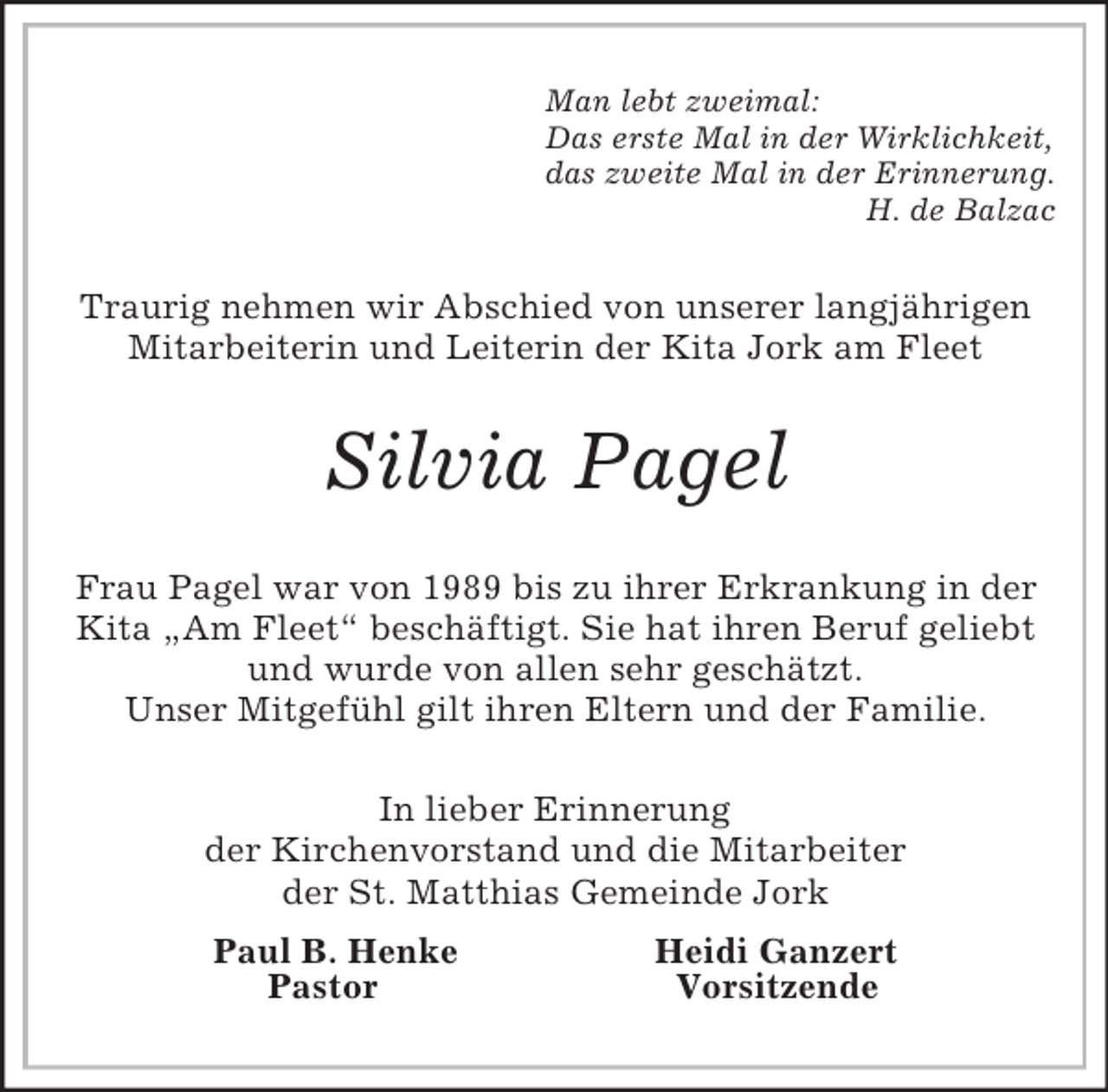 <p>Man lebt zweimal:<br />Das erste Mal in der Wirklichkeit,<br />das zweite Mal in der Erinnerung.<br />H. de Balzac<br />Traurig nehmen wir Abschied von unserer langjährigen Mitarbeiterin und Leiterin der Kita Jork am Fleet<br />Silvia Pagel<br />Frau Pagel war von 1989 bis zu ihrer Erkrankung in der Kita „Am Fleet“ beschäftigt. Sie hat ihren Beruf geliebt und wurde von allen sehr geschätzt.<br />Unser Mitgefühl gilt ihren Eltern und der Familie.<br />In lieber Erinnerung<br />der Kirchenvorstand und die Mitarbeiter<br />der St. Matthias Gemeinde Jork<br />Paul B. Henke Heidi Ganzert<br />Pastor Vorsitzende</p>