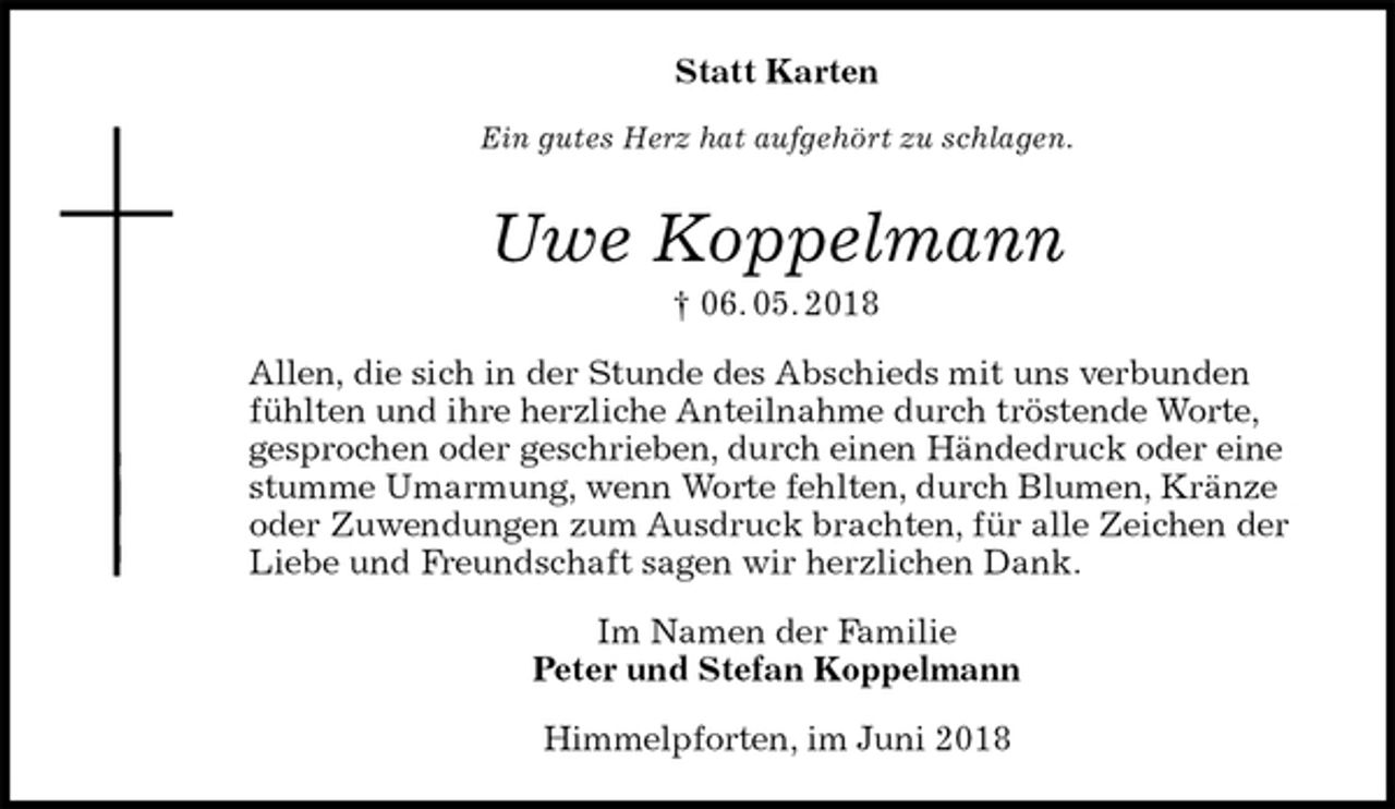<p>Statt Karten<br />Ein gutes Herz hat aufgehört zu schlagen.<br />Uwe Koppelmann<br />† 06. 05. 2018<br />Allen, die sich in der Stunde des Abschieds mit uns verbunden fühlten und ihre herzliche Anteilnahme durch tröstende Worte,<br />gesprochen oder geschrieben, durch einen Händedruck oder eine stumme Umarmung, wenn Worte fehlten, durch Blumen, Kränze oder Zuwendungen zum Ausdruck brachten, für alle Zeichen der Liebe und Freundschaft sagen wir herzlichen Dank.<br />Im Namen der Familie<br />Peter und Stefan Koppelmann<br />Himmelpforten, im Juni 2018</p>