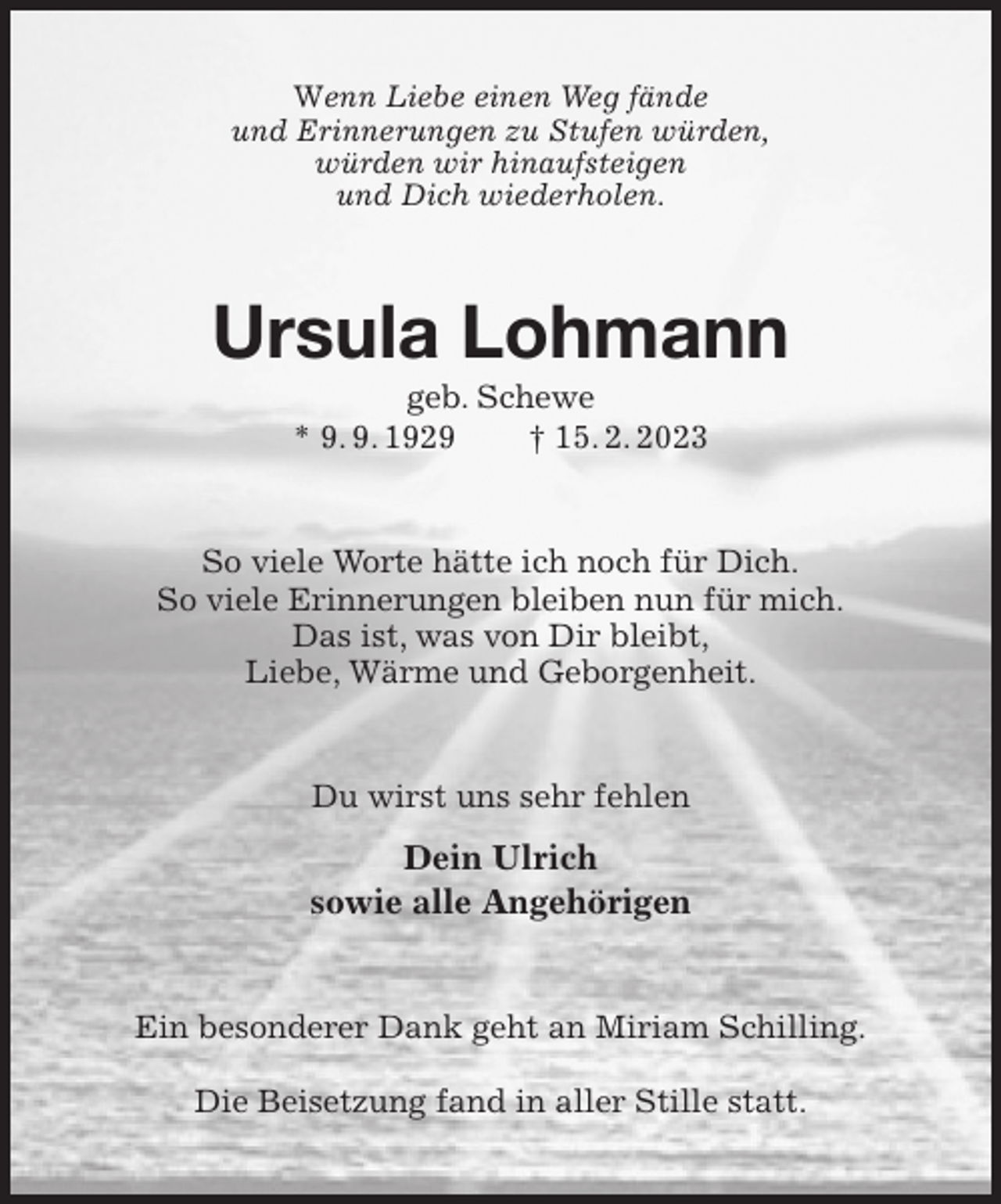 <p>Wenn Liebe einen Weg fände<br />und Erinnerungen zu Stufen würden,<br />würden wir hinaufsteigen<br />und Dich wiederholen.<br />Ursula Lohmann<br />geb. Schewe<br />* 9. 9. 1929 † 15. 2. 2023<br />So viele Worte hätte ich noch für Dich.<br />So viele Erinnerungen bleiben nun für mich.<br />Das ist, was von Dir bleibt,<br />Liebe, Wärme und Geborgenheit.<br />Du wirst uns sehr fehlen<br />Dein Ulrich<br />sowie alle Angehörigen<br />Ein besonderer Dank geht an Miriam Schilling.</p><p>Die Beisetzung fand in aller Stille statt.</p>