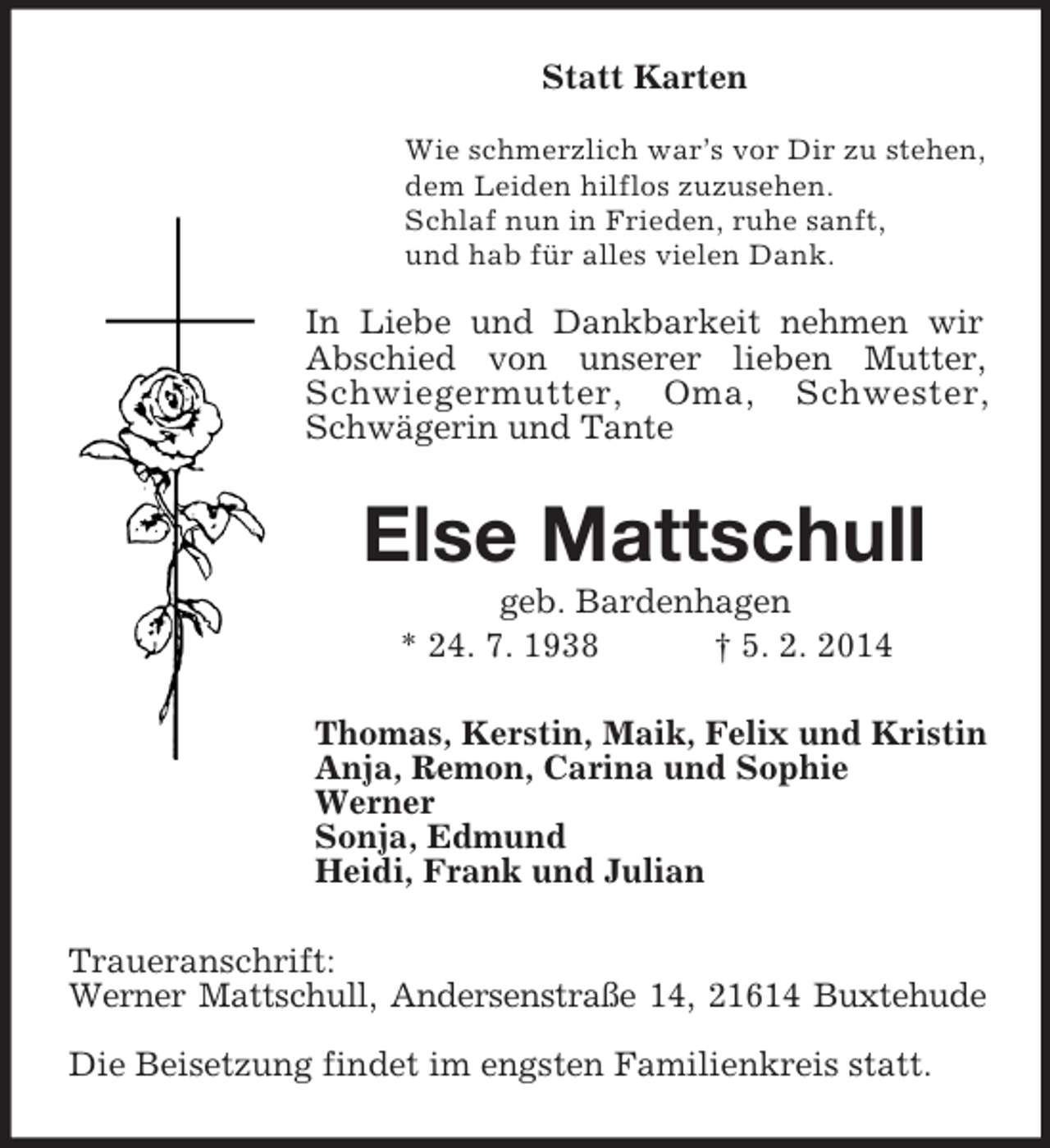 <p>Statt Karten<br />Wie schmerzlich war’s vor Dir zu stehen,<br />dem Leiden hilflos zuzusehen.<br />Schlaf nun in Frieden, ruhe sanft,<br />und hab für alles vielen Dank.<br />In Liebe und Dankbarkeit nehmen wir Abschied von unserer lieben Mutter, Schwiegermutter, Oma, Schwester, Schwägerin und Tante<br />Else Mattschull<br />geb. Bardenhagen<br />* 24. 7. 1938 † 5. 2. 2014<br />Thomas, Kerstin, Maik, Felix und Kristin<br />Anja, Remon, Carina und Sophie<br />Werner<br />Sonja, Edmund<br />Heidi, Frank und Julian<br />Traueranschrift:<br />Werner Mattschull, Andersenstraße 14, 21614 Buxtehude</p><p>Die Beisetzung findet im engsten Familienkreis statt.</p>