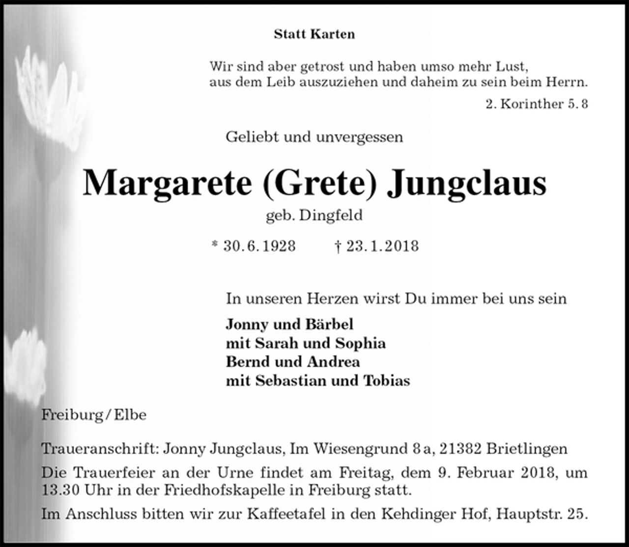 <p>Statt Karten<br />Wir sind aber getrost und haben umso mehr Lust,<br />aus dem Leib auszuziehen und daheim zu sein beim Herrn.<br />2. Korinther 5. 8<br />Geliebt und unvergessen<br />Margarete (Grete) Jungclaus<br />geb. Dingfeld<br />* 30. 6. 1928 † 23. 1. 2018</p><p>In unseren Herzen wirst Du immer bei uns sein<br />Jonny und Bärbel<br />mit Sarah und Sophia<br />Bernd und Andrea<br />mit Sebastian und Tobias<br />Freiburg / Elbe</p><p>Traueranschrift: Jonny Jungclaus, Im Wiesengrund 8 a, 21382 Brietlingen<br />Die Trauerfeier an der Urne findet am Freitag, dem 9. Februar 2018, um<br />13.30 Uhr in der Friedhofskapelle in Freiburg statt.<br />Im Anschluss bitten wir zur Kaffeetafel in den Kehdinger Hof, Hauptstr. 25.</p>