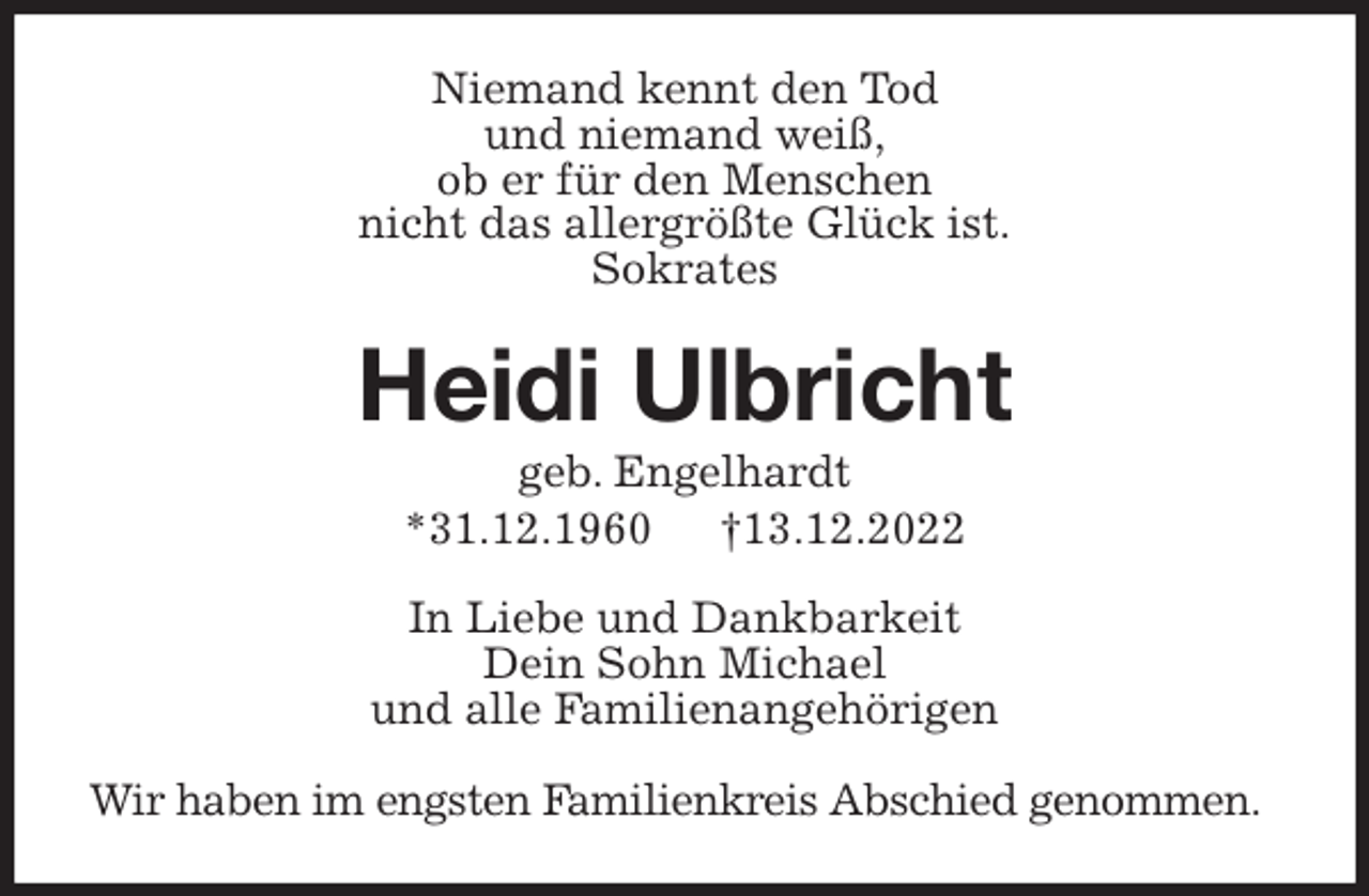 <p>Niemand kennt den Tod<br />und niemand weiß,<br />ob er für den Menschen<br />nicht das allergrößte Glück ist.<br />Sokrates<br />Heidi Ulbricht<br />geb. Engelhardt<br />*31.12.1960 †13.12.2022<br />In Liebe und Dankbarkeit<br />Dein Sohn Michael<br />und alle Familienangehörigen<br />Wir haben im engsten Familienkreis Abschied genommen.</p>