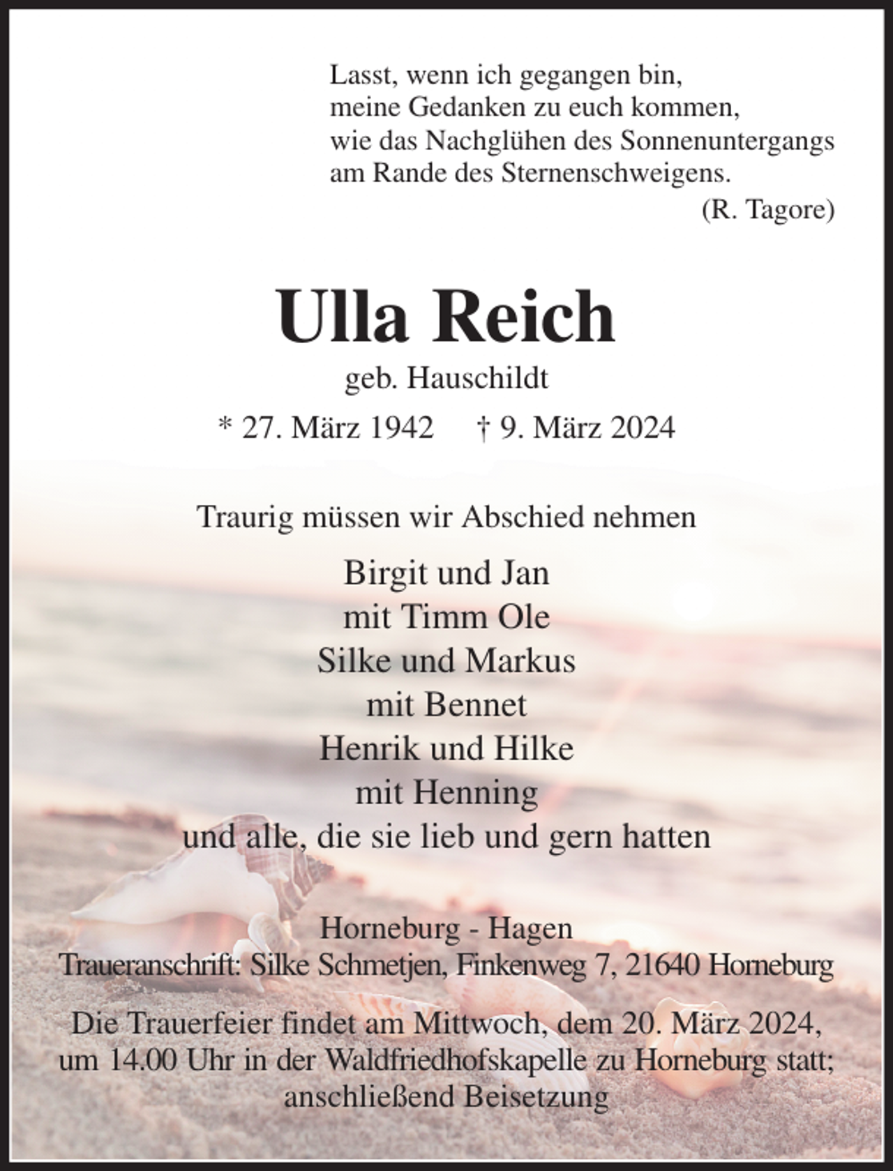 <p>Lasst, wenn ich gegangen bin,<br />meine Gedanken zu euch kommen,<br />wie das Nachglühen des Sonnenuntergangs<br />am Rande des Sternenschweigens.<br />(R. Tagore)<br />Ulla Reich<br />geb. Hauschildt<br />* 27. März 1942 † 9. März 2024<br />Traurig müssen wir Abschied nehmen<br />Birgit und Jan<br />mit Timm Ole<br />Silke und Markus<br />mit Bennet<br />Henrik und Hilke<br />mit Henning<br />und alle, die sie lieb und gern hatten<br />Horneburg - Hagen<br />Traueranschrift: Silke Schmetjen, Finkenweg 7, 21640 Horneburg<br />Die Trauerfeier findet am Mittwoch, dem 20. März 2024, um 14.00 Uhr in der Waldfriedhofskapelle zu Horneburg statt;<br />anschließend Beisetzung</p>