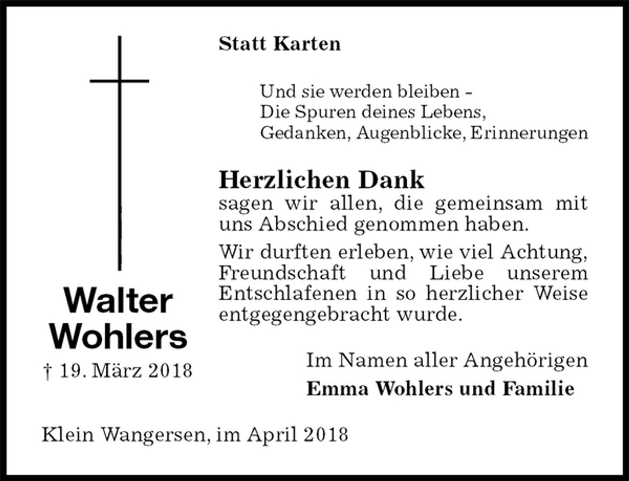 <p>Statt Karten<br />Und sie werden bleiben -<br />Die Spuren deines Lebens,<br />Gedanken, Augenblicke, Erinnerungen<br />Herzlichen Dank<br />sagen wir allen, die gemeinsam mit uns Abschied genommen haben.<br />Wir durften erleben, wie viel Achtung,<br />Freundschaft und Liebe unserem<br />Entschlafenen in so herzlicher Weise entgegengebracht wurde.<br />Im Namen aller Angehörigen<br />Emma Wohlers und Familie<br />Klein Wangersen, im April 2018<br />Walter Wohlers<br />† 19. März 2018</p>