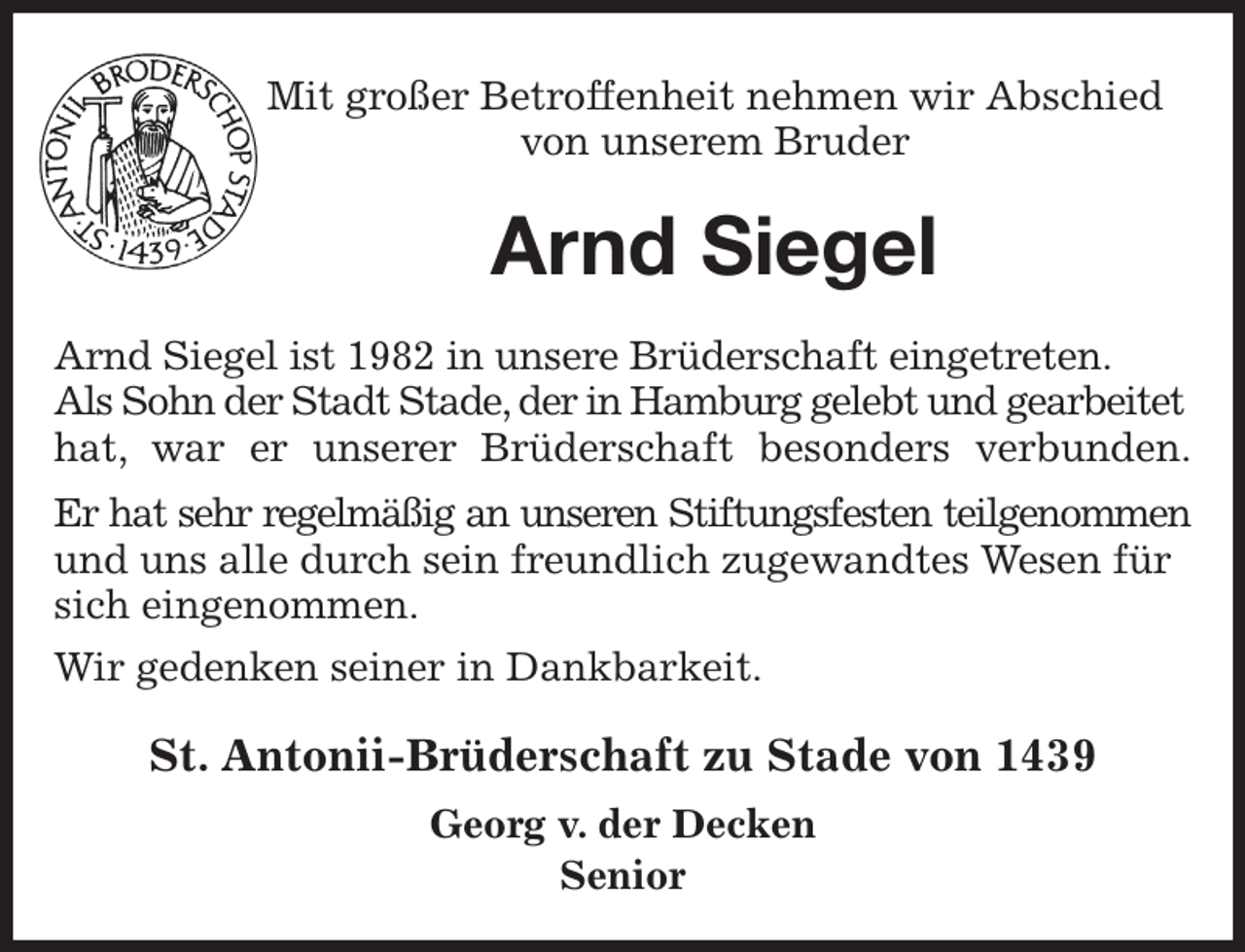 <p>Mit großer Betroffenheit nehmen wir Abschied<br />von unserem Bruder<br />Arnd Siegel<br />St. Antonii-Brüderschaft zu Stade von 1439<br />Georg v. der Decken<br />Senior<br />Arnd Siegel ist 1982 in unsere Brüderschaft eingetreten.<br />Als Sohn der Stadt Stade, der in Hamburg gelebt und gearbeitet hat, war er unserer Brüderschaft besonders verbunden.<br />Er hat sehr regelmäßig an unseren Stiftungsfesten teilgenommen<br />und uns alle durch sein freundlich zugewandtes Wesen für sich eingenommen.<br />Wir gedenken seiner in Dankbarkeit.</p>