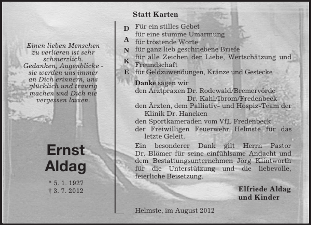 <p>Elfriede Aldag<br />und Kinder<br />Einen lieben Menschen<br />zu verlieren ist sehr<br />schmerzlich.<br />Gedanken, Augenblicke -<br />sie werden uns immer<br />an Dich erinnern, uns<br />glücklich und traurig<br />machen und Dich nie<br />vergessen lassen.<br />D<br />A<br />N<br />K<br />E<br />Ernst<br />Aldag<br />* 5. 1. 1927<br />† 3. 7. 2012<br />Statt Karten<br />Für ein stilles Gebet<br />für eine stumme Umarmung<br />für tröstende Worte<br />für ganz lieb geschriebene Briefe<br />für alle Zeichen der Liebe, Wertschätzung und Freundschaft<br />für Geldzuwendungen, Kränze und Gestecke<br />Danke sagen wir<br />den Arztpraxen Dr. Rodewald/Bremervörde<br />Dr. Kahl/Ibrom/Fredenbeck<br />den Ärzten, dem Palliativ- und Hospiz-Team der<br />Klinik Dr. Hancken<br />den Sportkameraden vom VfL Fredenbeck<br />der Freiwilligen Feuerwehr Helmste für das<br />letzte Geleit.<br />Ein besonderer Dank gilt Herrn Pastor<br />Dr. Blömer für seine einfühlsame Andacht und dem Bestattungsunternehmen Jörg Klintworth für die Unterstützung und die liebevolle,<br />feierliche Beisetzung.<br />Helmste, im August 2012</p>