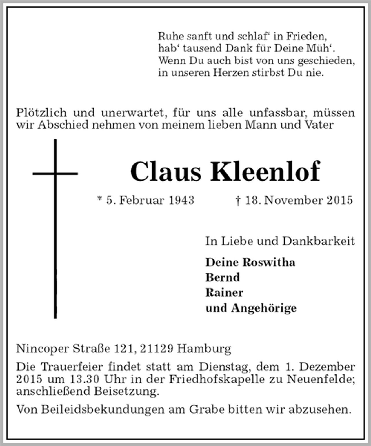 <p>Ruhe sanft und schlaf‘ in Frieden,<br />hab‘ tausend Dank für Deine Müh‘.<br />Wenn Du auch bist von uns geschieden,<br />in unseren Herzen stirbst Du nie.<br />Plötzlich und unerwartet, für uns alle unfassbar, müssen wir Abschied nehmen von meinem lieben Mann und Vater<br />Claus Kleenlof<br />* 5. Februar 1943 † 18. November 2015<br />In Liebe und Dankbarkeit<br />Deine Roswitha<br />Bernd<br />Rainer<br />und Angehörige<br />Nincoper Straße 121, 21129 Hamburg<br />Die Trauerfeier findet statt am Dienstag, dem 1. Dezember 2015 um 13.30 Uhr in der Friedhofskapelle zu Neuenfelde; anschließend Beisetzung.<br />Von Beileidsbekundungen am Grabe bitten wir abzusehen.</p>