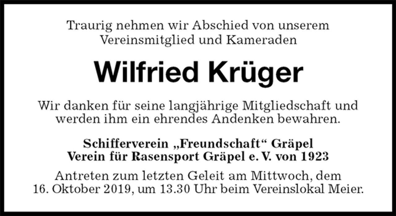 <p>Traurig nehmen wir Abschied von unserem<br />Vereinsmitglied und Kameraden<br />Wilfried Krüger<br />Wir danken für seine langjährige Mitgliedschaft und werden ihm ein ehrendes Andenken bewahren.<br />Schifferverein „Freundschaft“ Gräpel<br />Verein für Rasensport Gräpel e. V. von 1923<br />Antreten zum letzten Geleit am Mittwoch, dem<br />16. Oktober 2019, um 13.30 Uhr beim Vereinslokal Meier.</p>