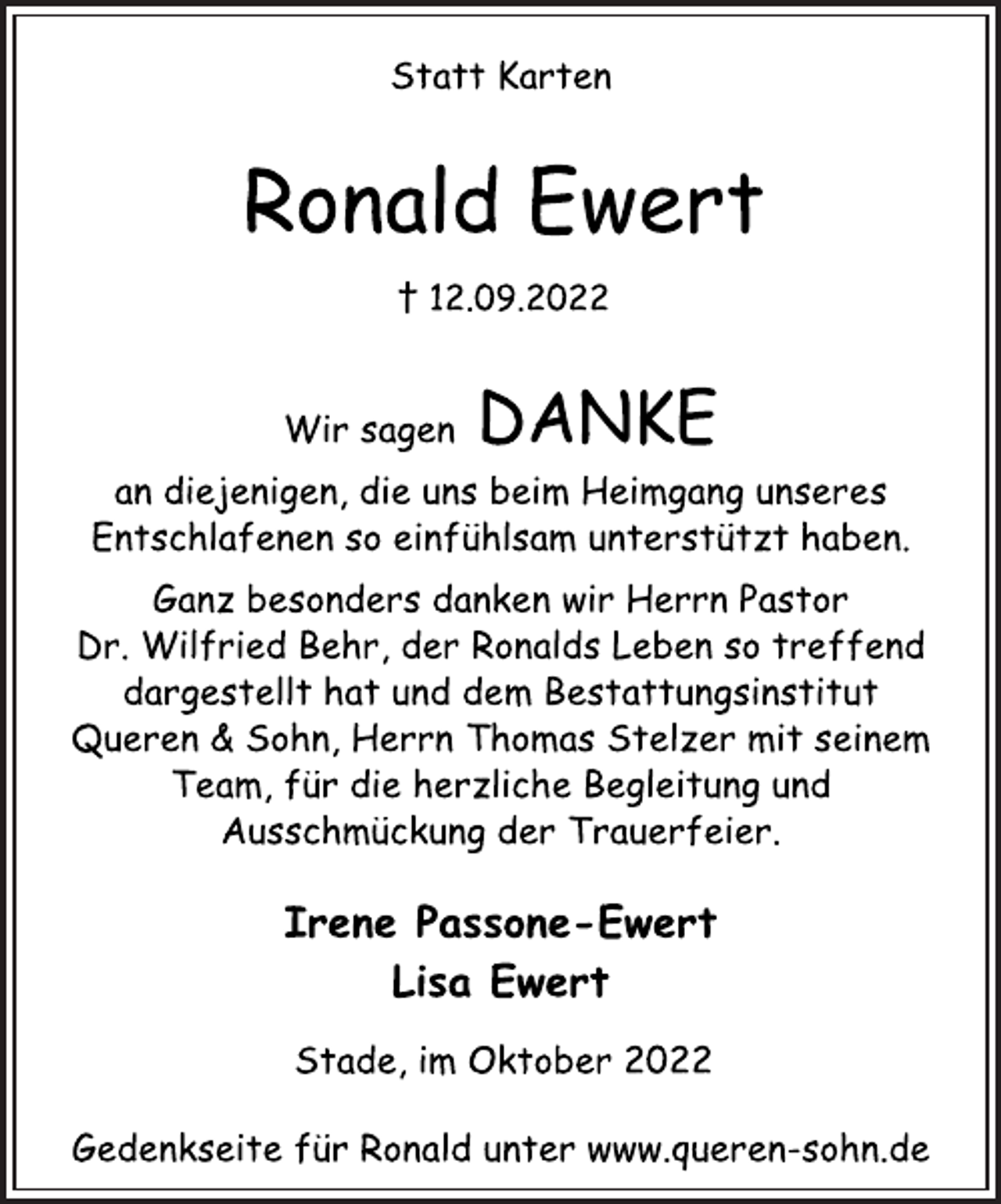 <p>Statt Karten<br />Ronald Ewert<br />† 12.09.2022<br />Wir sagen DANKE<br />an diejenigen, die uns beim Heimgang unseres<br />Entschlafenen so einfühlsam unterstützt haben.<br />Ganz besonders danken wir Herrn Pastor<br />Dr. Wilfried Behr, der Ronalds Leben so treffend<br />dargestellt hat und dem Bestattungsinstitut<br />Queren &amp; Sohn, Herrn Thomas Stelzer mit seinem<br />Team, für die herzliche Begleitung und<br />Ausschmückung der Trauerfeier.<br />Irene Passone-Ewert<br />Lisa Ewert<br />Stade, im Oktober 2022<br />Gedenkseite für Ronald unter www.queren-sohn.de</p>