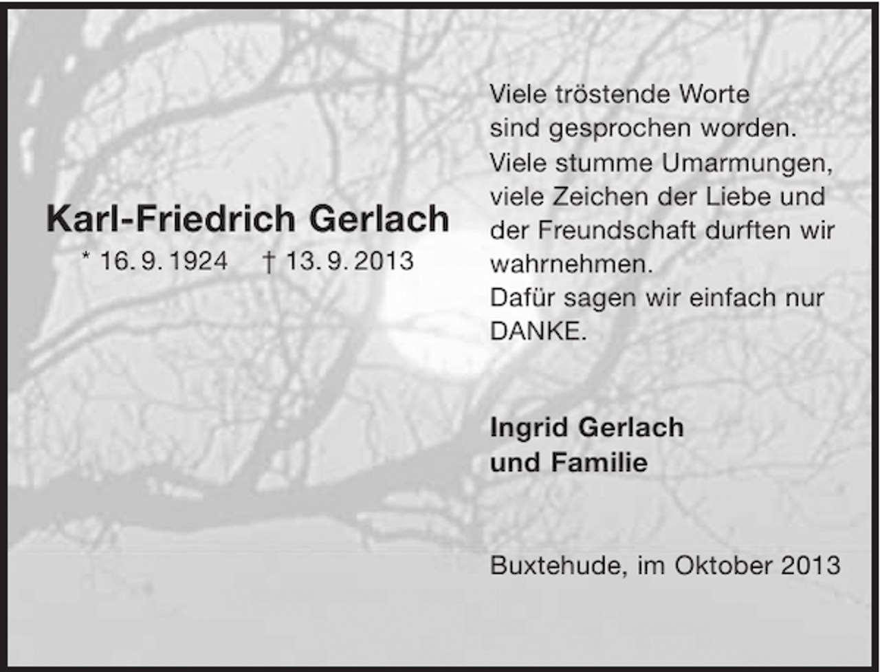 <p>Karl-Friedrich Gerlach<br />* 16. 9. 1924</p><p>† 13. 9. 2013</p><p>Viele tröstende Worte<br />sind gesprochen worden.<br />Viele stumme Umarmungen,<br />viele Zeichen der Liebe und<br />der Freundschaft durften wir<br />wahrnehmen.<br />Dafür sagen wir einfach nur<br />DANKE.</p><p>Ingrid Gerlach<br />und Familie</p><p>Buxtehude, im Oktober 2013</p>