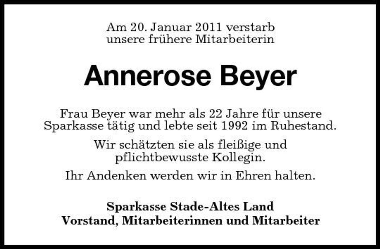 <p>Am 20. Januar 2011 verstarb unsere frühere Mitarbeiterin</p><p>Annerose Beyer<br />Frau Beyer war mehr als 22 Jahre für unsere Sparkasse tätig und lebte seit 1992 im Ruhestand. Wir schätzten sie als fleißige und pflichtbewusste Kollegin. Ihr Andenken werden wir in Ehren halten. Sparkasse Stade-Altes Land Vorstand, Mitarbeiterinnen und Mitarbeiter</p>