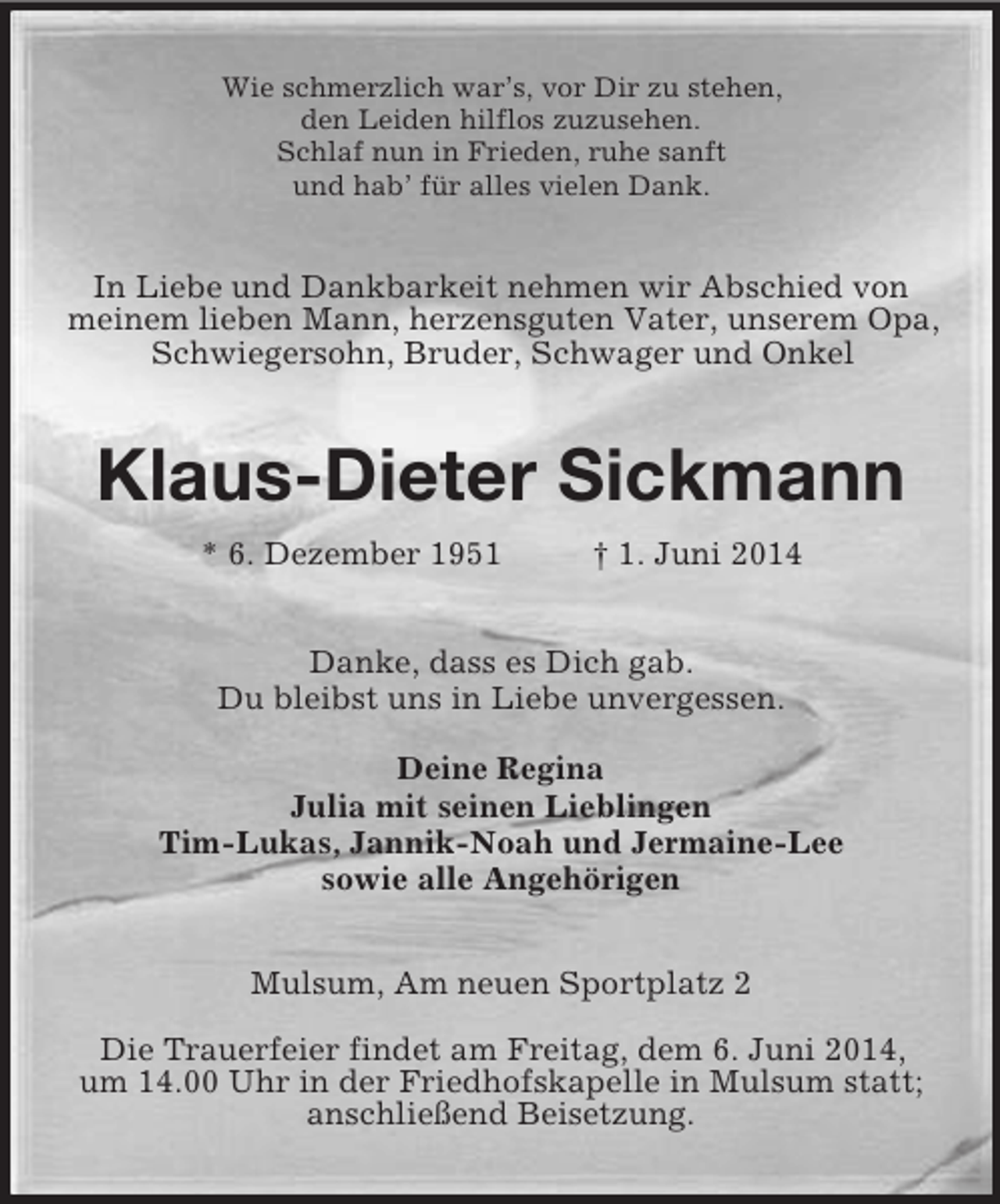 <p>Wie schmerzlich war’s, vor Dir zu stehen,<br />den Leiden hilflos zuzusehen.<br />Schlaf nun in Frieden, ruhe sanft<br />und hab’ für alles vielen Dank.<br />In Liebe und Dankbarkeit nehmen wir Abschied von meinem lieben Mann, herzensguten Vater, unserem Opa, Schwiegersohn, Bruder, Schwager und Onkel<br />Klaus-Dieter Sickmann<br />* 6. Dezember 1951 † 1. Juni 2014<br />Danke, dass es Dich gab.<br />Du bleibst uns in Liebe unvergessen.<br />Deine Regina<br />Julia mit seinen Lieblingen<br />Tim-Lukas, Jannik-Noah und Jermaine-Lee<br />sowie alle Angehörigen<br />Mulsum, Am neuen Sportplatz 2</p><p>Die Trauerfeier findet am Freitag, dem 6. Juni 2014,<br />um 14.00 Uhr in der Friedhofskapelle in Mulsum statt; anschließend Beisetzung.</p>