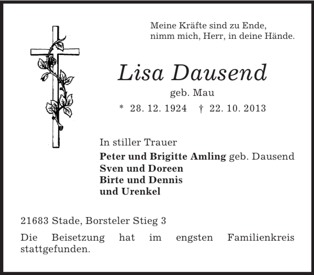 <p>Meine Kräfte sind zu Ende,<br />nimm mich, Herr, in deine Hände.</p><p>Lisa Dausend<br />geb. Mau<br />* 28. 12. 1924 † 22. 10. 2013<br />In stiller Trauer<br />Peter und Brigitte Amling geb. Dausend<br />Sven und Doreen<br />Birte und Dennis<br />und Urenkel<br />21683 Stade, Borsteler Stieg 3<br />Die Beisetzung<br />stattgefunden.</p><p>hat</p><p>im</p><p>engsten</p><p>Familienkreis</p>