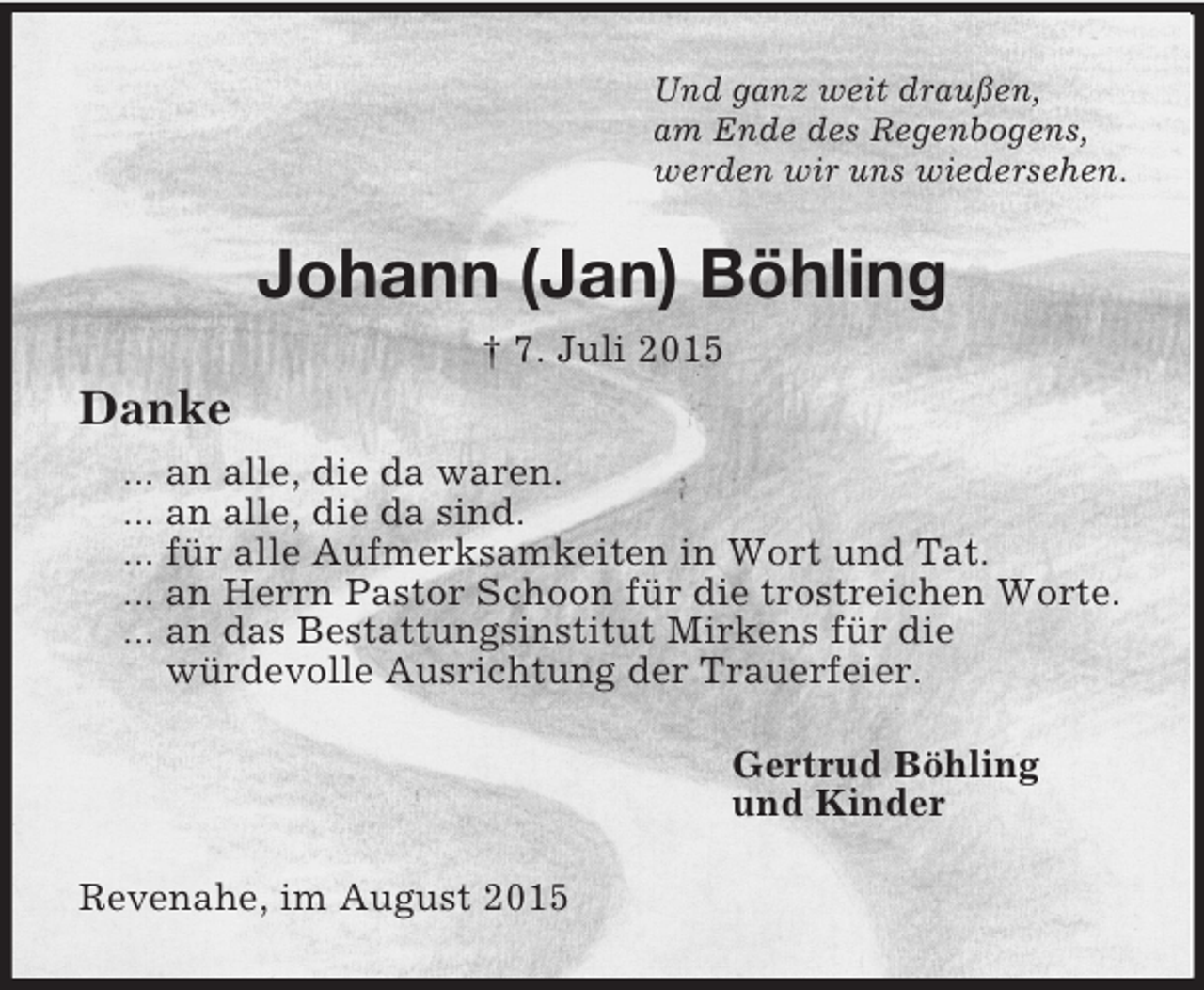 <p>Und ganz weit draußen,<br />am Ende des Regenbogens,<br />werden wir uns wiedersehen.<br />Johann (Jan) Böhling<br />† 7. Juli 2015<br />Danke<br />... an alle, die da waren.<br />... an alle, die da sind.<br />... für alle Aufmerksamkeiten in Wort und Tat.<br />... an Herrn Pastor Schoon für die trostreichen Worte.<br />... an das Bestattungsinstitut Mirkens für die<br />würdevolle Ausrichtung der Trauerfeier.<br />Gertrud Böhling<br />und Kinder<br />Revenahe, im August 2015</p>