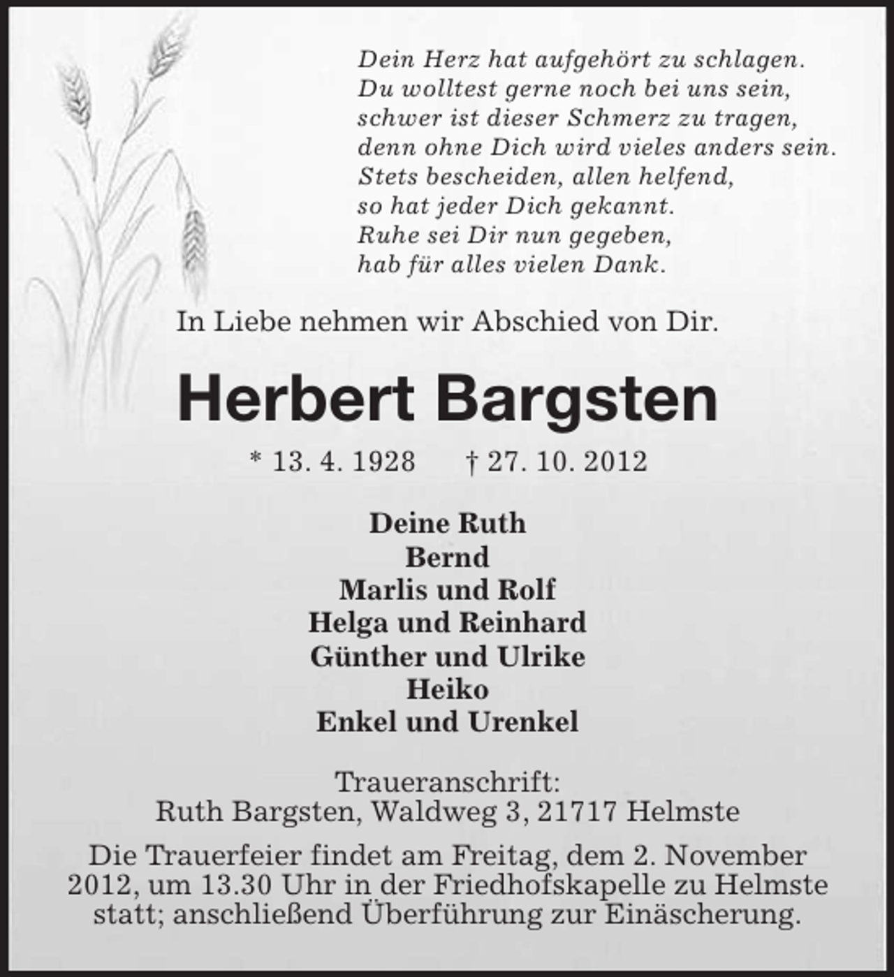 <p>Dein Herz hat aufgehört zu schlagen.<br />Du wolltest gerne noch bei uns sein,<br />schwer ist dieser Schmerz zu tragen,<br />denn ohne Dich wird vieles anders sein.<br />Stets bescheiden, allen helfend,<br />so hat jeder Dich gekannt.<br />Ruhe sei Dir nun gegeben,<br />hab für alles vielen Dank.</p>
<p>In Liebe nehmen wir Abschied von Dir.</p>
<p>Herbert Bargsten<br />* 13. 4. 1928</p>
<p>† 27. 10. 2012</p>
<p>Deine Ruth<br />Bernd<br />Marlis und Rolf<br />Helga und Reinhard<br />Günther und Ulrike<br />Enkel und Urenkel<br />Traueranschrift:<br />Ruth Bargsten, Waldweg 3, 21717 Helmste<br />Die Trauerfeier findet am Freitag, dem 2. November<br />2012, um 13.30 Uhr in der Friedhofskapelle zu Helmste<br />statt; anschließend Überführung zur Einäscherung.</p>