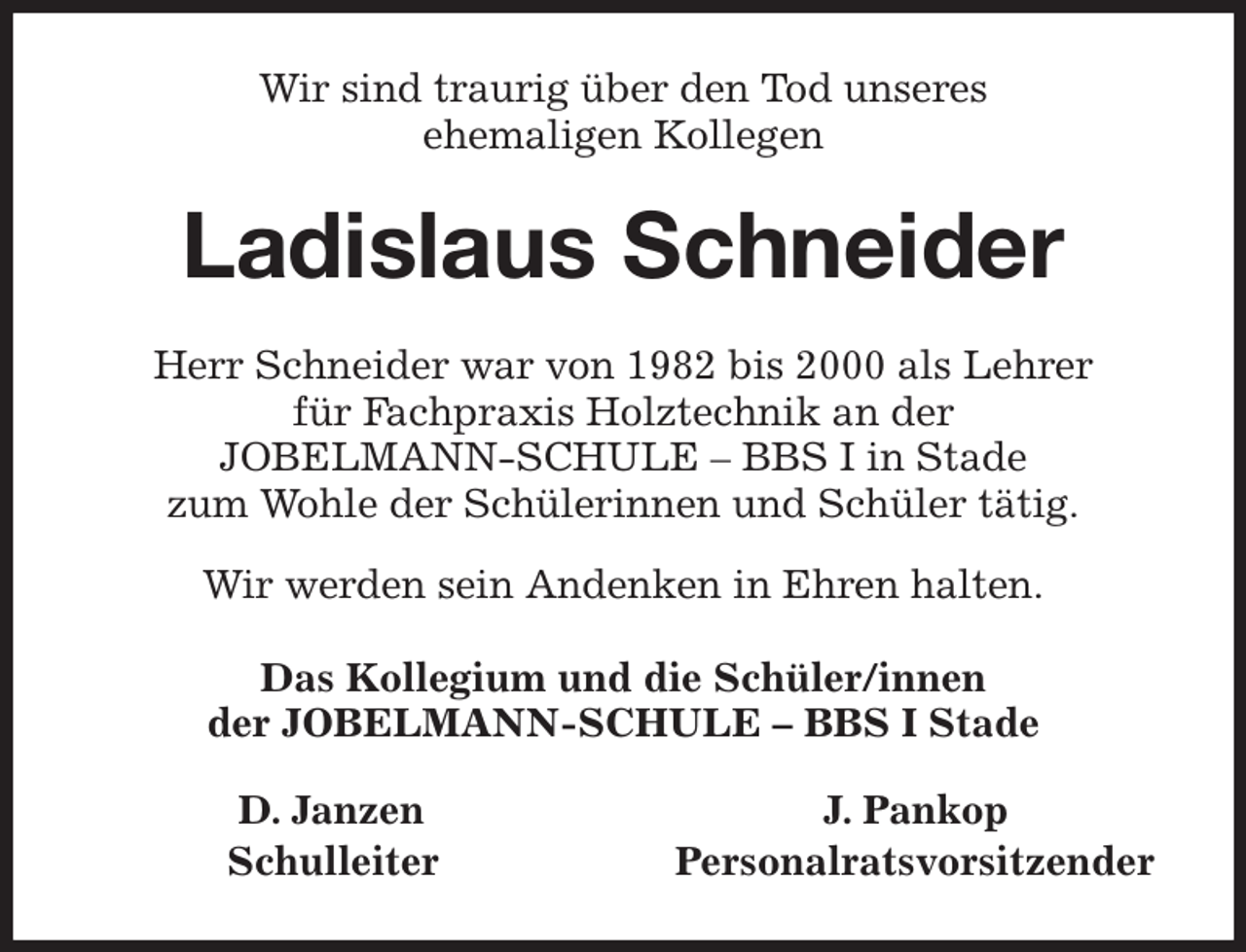 <p>Wir sind traurig über den Tod unseres<br />ehemaligen Kollegen<br />Ladislaus Schneider<br />Herr Schneider war von 1982 bis 2000 als Lehrer<br />für Fachpraxis Holztechnik an der<br />JOBELMANN-SCHULE - BBS I in Stade<br />zum Wohle der Schülerinnen und Schüler tätig.</p><p>Wir werden sein Andenken in Ehren halten.<br />Das Kollegium und die Schüler/innen<br />der JOBELMANN-SCHULE - BBS I Stade<br />D. Janzen J. Pankop<br />Schulleiter Personalratsvorsitzender</p>