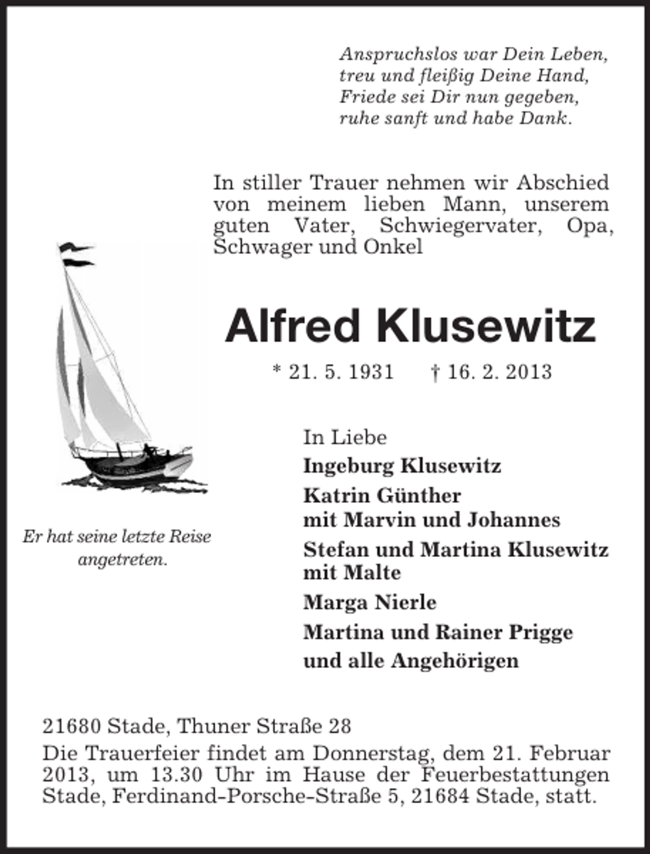 <p>Er hat seine letzte Reise angetreten.<br />Anspruchslos war Dein Leben,<br />treu und fleißig Deine Hand,<br />Friede sei Dir nun gegeben,<br />ruhe sanft und habe Dank.<br />In stiller Trauer nehmen wir Abschied von meinem lieben Mann, unserem<br />guten Vater, Schwiegervater, Opa, Schwager und Onkel<br />Alfred Klusewitz<br />* 21. 5. 1931 † 16. 2. 2013<br />In Liebe<br />Ingeburg Klusewitz<br />Katrin Günther<br />mit Marvin und Johannes<br />Stefan und Martina Klusewitz<br />mit Malte<br />Marga Nierle<br />Martina und Rainer Prigge<br />und alle Angehörigen<br />21680 Stade, Thuner Straße 28<br />Die Trauerfeier findet am Donnerstag, dem 21. Februar 2013, um 13.30 Uhr im Hause der Feuerbestattungen Stade, Ferdinand-Porsche-Straße 5, 21684 Stade, statt.</p>