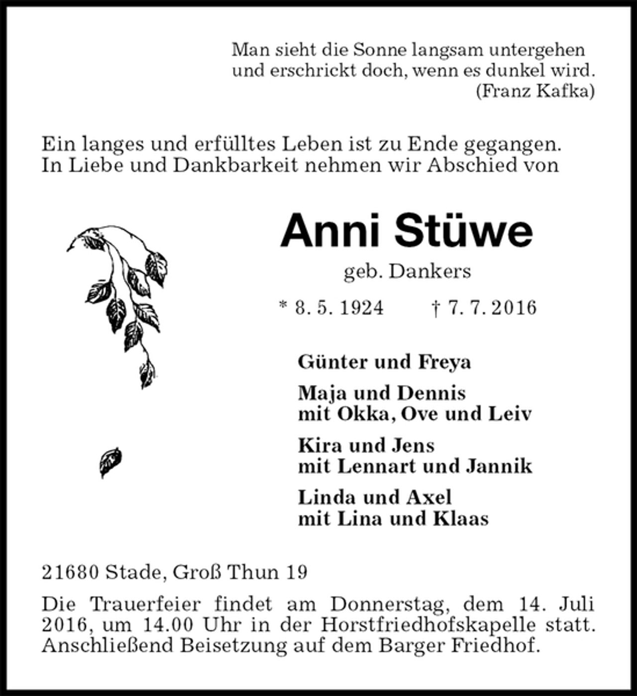 <p>Man sieht die Sonne langsam untergehen<br />und erschrickt doch, wenn es dunkel wird.<br />(Franz Kafka)<br />Ein langes und erfülltes Leben ist zu Ende gegangen.<br />In Liebe und Dankbarkeit nehmen wir Abschied von<br />Anni Stüwe<br />geb. Dankers<br />* 8. 5. 1924 † 7. 7. 2016<br />Günter und Freya<br />Maja und Dennis<br />mit Okka, Ove und Leiv<br />Kira und Jens<br />mit Lennart und Jannik<br />Linda und Axel<br />mit Lina und Klaas<br />21680 Stade, Groß Thun 19<br />Die Trauerfeier findet am Donnerstag, dem 14. Juli 2016, um 14.00 Uhr in der Horstfriedhofskapelle statt. Anschließend Beisetzung auf dem Barger Friedhof.</p>