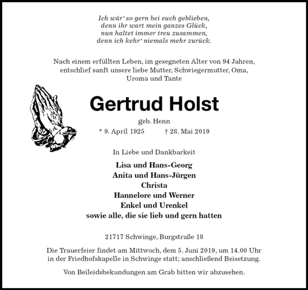 <p>Ich wär‘ so gern bei euch geblieben,<br />denn ihr wart mein ganzes Glück,<br />nun haltet immer treu zusammen,<br />denn ich kehr‘ niemals mehr zurück.<br />Nach einem erfüllten Leben, im gesegneten Alter von 94 Jahren,<br />entschlief sanft unsere liebe Mutter, Schwiegermutter, Oma,<br />Uroma und Tante<br />Gertrud Holst<br />geb. Henn<br />* 9. April 1925 † 28. Mai 2019<br />In Liebe und Dankbarkeit<br />Lisa und Hans-Georg<br />Anita und Hans-Jürgen<br />Christa<br />Hannelore und Werner<br />Enkel und Urenkel<br />sowie alle, die sie lieb und gern hatten<br />21717 Schwinge, Burgstraße 18<br />Die Trauerfeier findet am Mittwoch, dem 5. Juni 2019, um 14.00 Uhr<br />in der Friedhofskapelle in Schwinge statt; anschließend Beisetzung.<br />Von Beileidsbekundungen am Grab bitten wir abzusehen.</p>