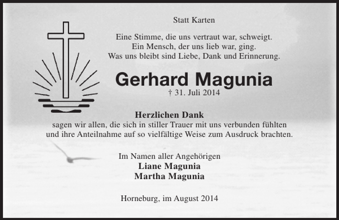 <p>Statt Karten<br />Eine Stimme, die uns vertraut war, schweigt.<br />Ein Mensch, der uns lieb war, ging.<br />Was uns bleibt sind Liebe, Dank und Erinnerung.<br />Gerhard Magunia<br />† 31. Juli 2014<br />Herzlichen Dank<br />sagen wir allen, die sich in stiller Trauer mit uns verbunden fühlten<br />und ihre Anteilnahme auf so vielfältige Weise zum Ausdruck brachten.<br />Im Namen aller Angehörigen<br />Liane Magunia<br />Martha Magunia<br />Horneburg, im August 2014</p>