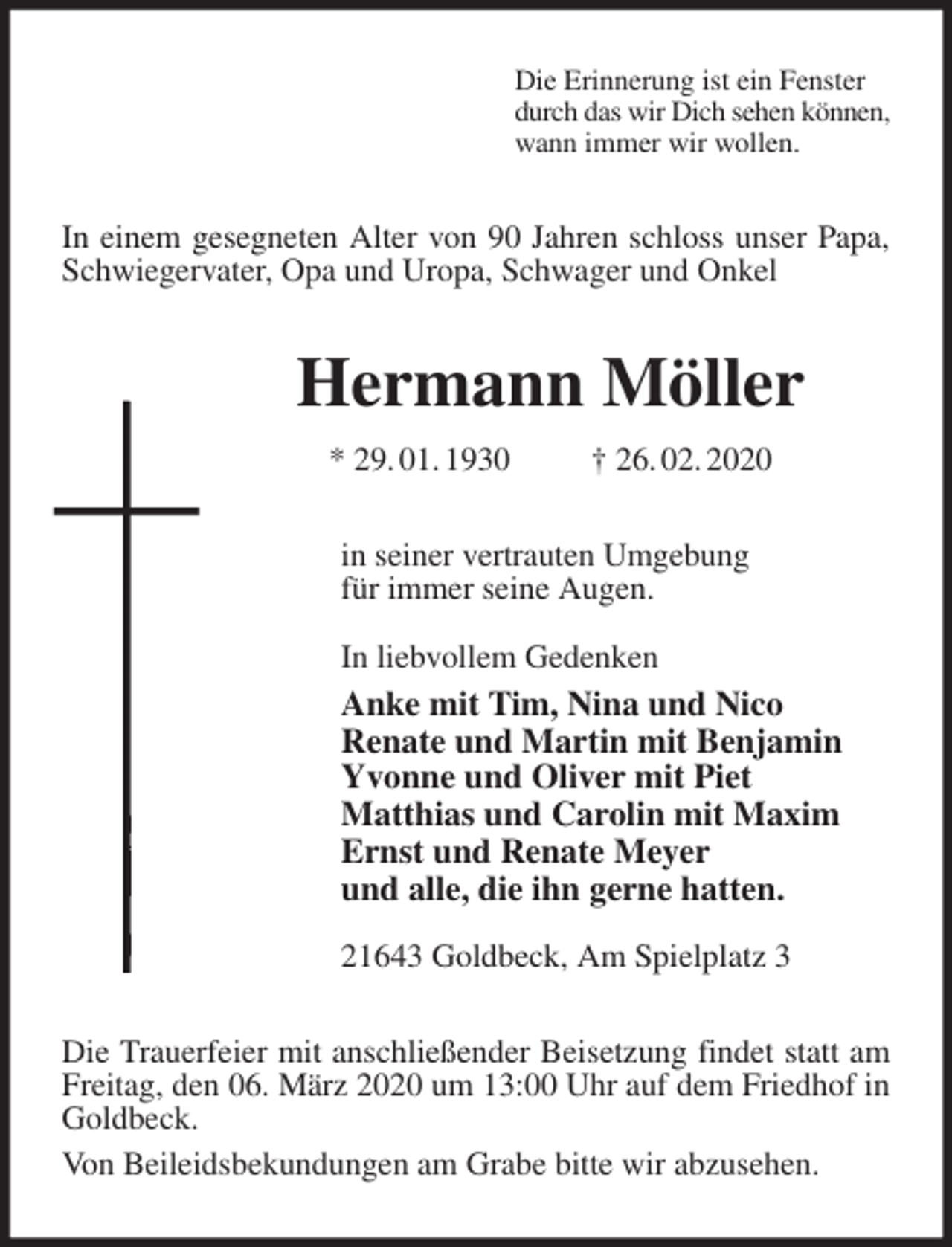 <p>Die Erinnerung ist ein Fenster<br />durch das wir Dich sehen können,<br />wann immer wir wollen.<br />In einem gesegneten Alter von 90 Jahren schloss unser Papa, Schwiegervater, Opa und Uropa, Schwager und Onkel<br />Hermann Möller<br />* 29. 01. 1930 † 26. 02. 2020<br />in seiner vertrauten Umgebung<br />für immer seine Augen.<br />In liebvollem Gedenken<br />Anke mit Tim, Nina und Nico<br />Renate und Martin mit Benjamin<br />Yvonne und Oliver mit Piet<br />Matthias und Carolin mit Maxim<br />Ernst und Renate Meyer<br />und alle, die ihn gerne hatten.</p>
<p>21643 Goldbeck, Am Spielplatz 3<br />Die Trauerfeier mit anschließender Beisetzung findet statt am Freitag, den 06. März 2020 um 13:00 Uhr auf dem Friedhof in Goldbeck.<br />Von Beileidsbekundungen am Grabe bitte wir abzusehen.</p>