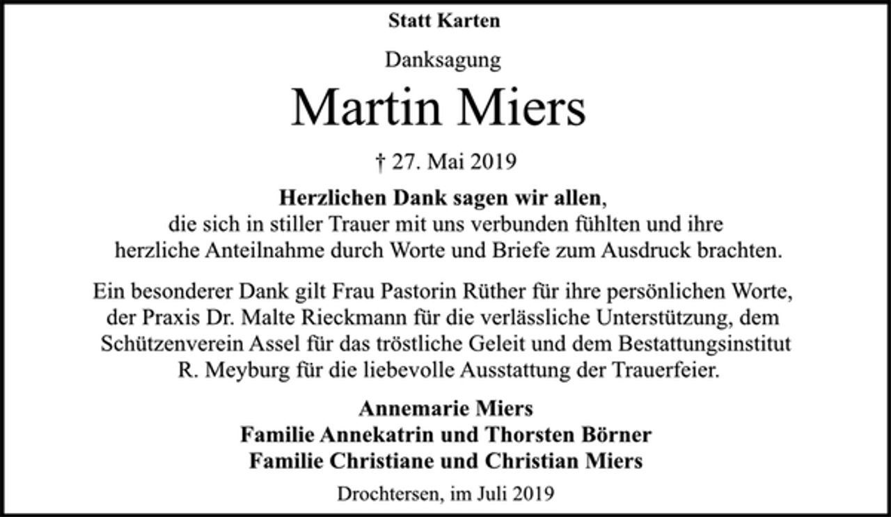 <p>Statt Karten<br />Danksagung<br />Martin Miers<br />† 27. Mai 2019<br />Herzlichen Dank sagen wir allen,<br />die sich in stiller Trauer mit uns verbunden fühlten und ihre<br />herzliche Anteilnahme durch Worte und Briefe zum Ausdruck brachten.<br />Ein besonderer Dank gilt Frau Pastorin Rüther für ihre persönlichen Worte,<br />der Praxis Dr. Malte Rieckmann für die verlässliche Unterstützung, dem<br />Schützenverein Assel für das tröstliche Geleit und dem Bestattungsinstitut<br />R. Meyburg für die liebevolle Ausstattung der Trauerfeier.<br />Annemarie Miers<br />Familie Annekatrin und Thorsten Börner<br />Familie Christiane und Christian Miers<br />Drochtersen, im Juli 2019</p>