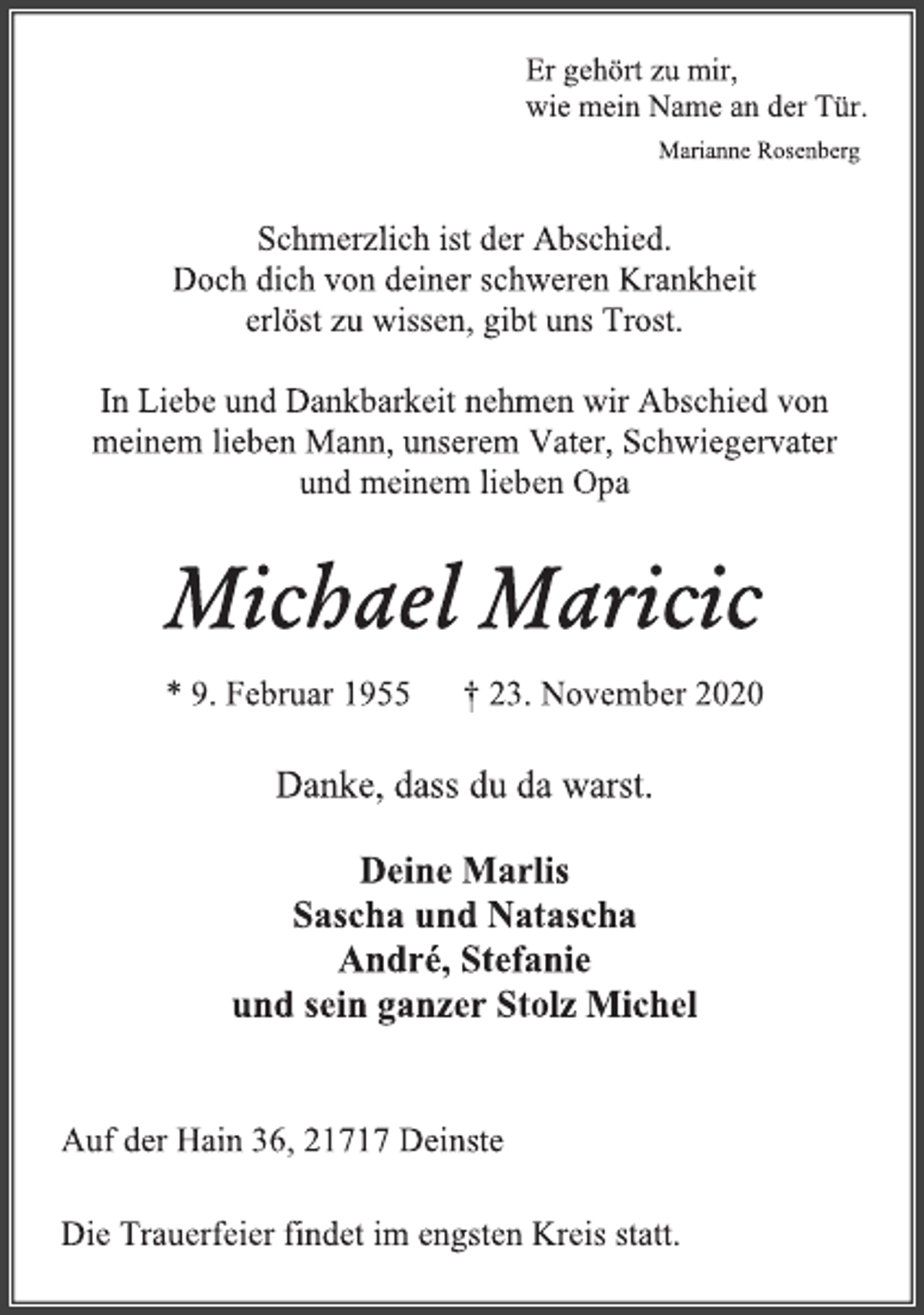 <p>Er gehört zu mir,<br />wie mein Name an der Tür.<br />Marianne Rosenberg<br />Schmerzlich ist der Abschied.<br />Doch dich von deiner schweren Krankheit<br />erlöst zu wissen, gibt uns Trost.<br />In Liebe und Dankbarkeit nehmen wir Abschied von<br />meinem lieben Mann, unserem Vater, Schwiegervater<br />und meinem lieben Opa<br />Michael Maricic<br />* 9. Februar 1955 † 23. November 2020<br />Danke, dass du da warst.<br />Deine Marlis<br />Sascha und Natascha<br />André, Stefanie<br />und sein ganzer Stolz Michel<br />Auf der Hain 36, 21717 Deinste<br />Die Trauerfeier findet im engsten Kreis statt.</p>