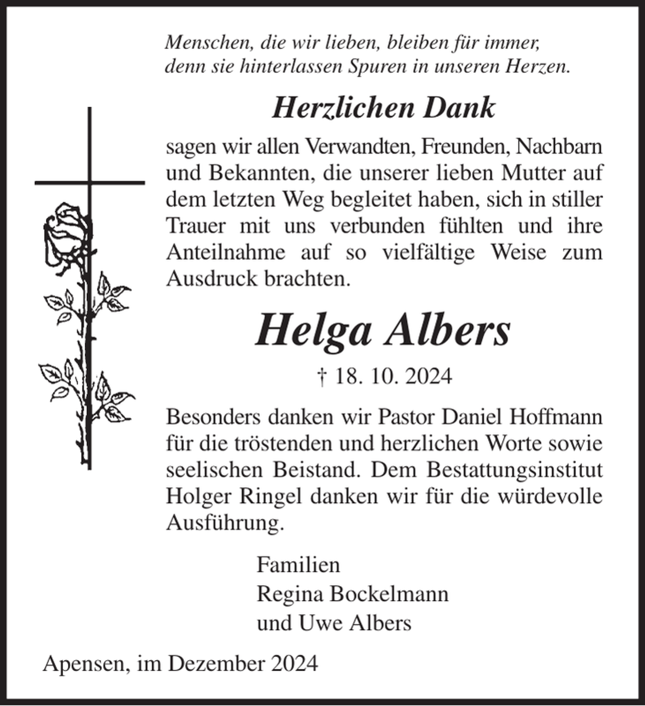 <p>Menschen, die wir lieben, bleiben für immer,<br />denn sie hinterlassen Spuren in unseren Herzen.<br />Herzlichen Dank<br />sagen wir allen Verwandten, Freunden, Nachbarn<br />und Bekannten, die unserer lieben Mutter auf dem letzten Weg begleitet haben, sich in stiller Trauer mit uns verbunden fühlten und ihre<br />Anteilnahme auf so vielfältige Weise zum Ausdruck brachten.<br />Helga Albers<br />† 18. 10. 2024<br />Besonders danken wir Pastor Daniel Hoffmann<br />für die tröstenden und herzlichen Worte sowie seelischen Beistand. Dem Bestattungsinstitut Holger Ringel danken wir für die würdevolle Ausführung.<br />Familien<br />Regina Bockelmann<br />und Uwe Albers<br />Apensen, im Dezember 2024</p>