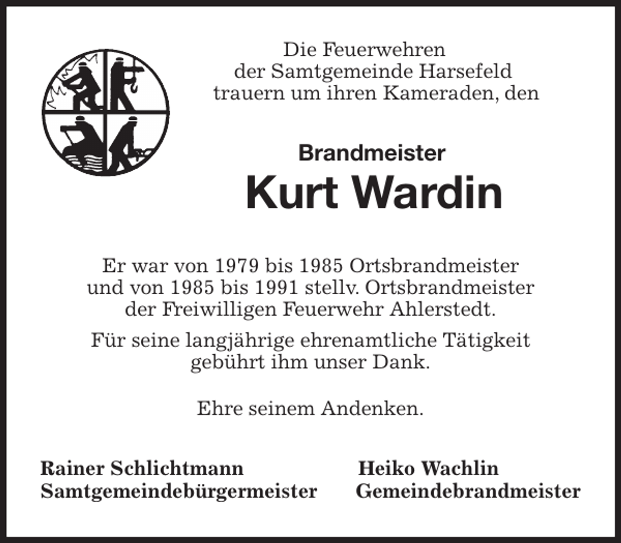 <p>Die Feuerwehren<br />der Samtgemeinde Harsefeld<br />trauern um ihren Kameraden, den</p>
<p>Brandmeister<br />Kurt Wardin<br />Er war von 1979 bis 1985 Ortsbrandmeister<br />und von 1985 bis 1991 stellv. Ortsbrandmeister<br />der Freiwilligen Feuerwehr Ahlerstedt.<br />Für seine langjährige ehrenamtliche Tätigkeit<br />gebührt ihm unser Dank.</p>
<p>Ehre seinem Andenken.<br />Rainer Schlichtmann Heiko Wachlin<br />Samtgemeindebürgermeister Gemeindebrandmeister</p>