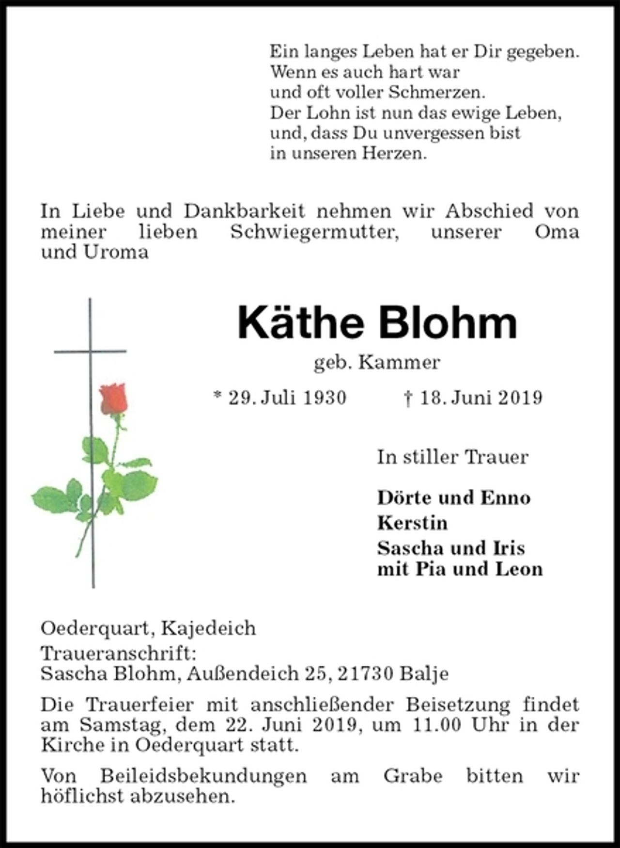 <p>Ein langes Leben hat er Dir gegeben.<br />Wenn es auch hart war<br />und oft voller Schmerzen.<br />Der Lohn ist nun das ewige Leben,<br />und, dass Du unvergessen bist<br />in unseren Herzen.<br />In Liebe und Dankbarkeit nehmen wir Abschied von meiner lieben Schwiegermutter, unserer Oma<br />und Uroma<br />Käthe Blohm<br />geb. Kammer<br />* 29. Juli 1930 † 18. Juni 2019<br />In stiller Trauer</p>
<p>Dörte und Enno<br />Kerstin<br />Sascha und Iris<br />mit Pia und Leon<br />Oederquart, Kajedeich<br />Traueranschrift:<br />Sascha Blohm, Außendeich 25, 21730 Balje<br />Die Trauerfeier mit anschließender Beisetzung findet am Samstag, dem 22. Juni 2019, um 11.00 Uhr in der Kirche in Oederquart statt.<br />Von Beileidsbekundungen am Grabe bitten wir<br />höflichst abzusehen.</p>