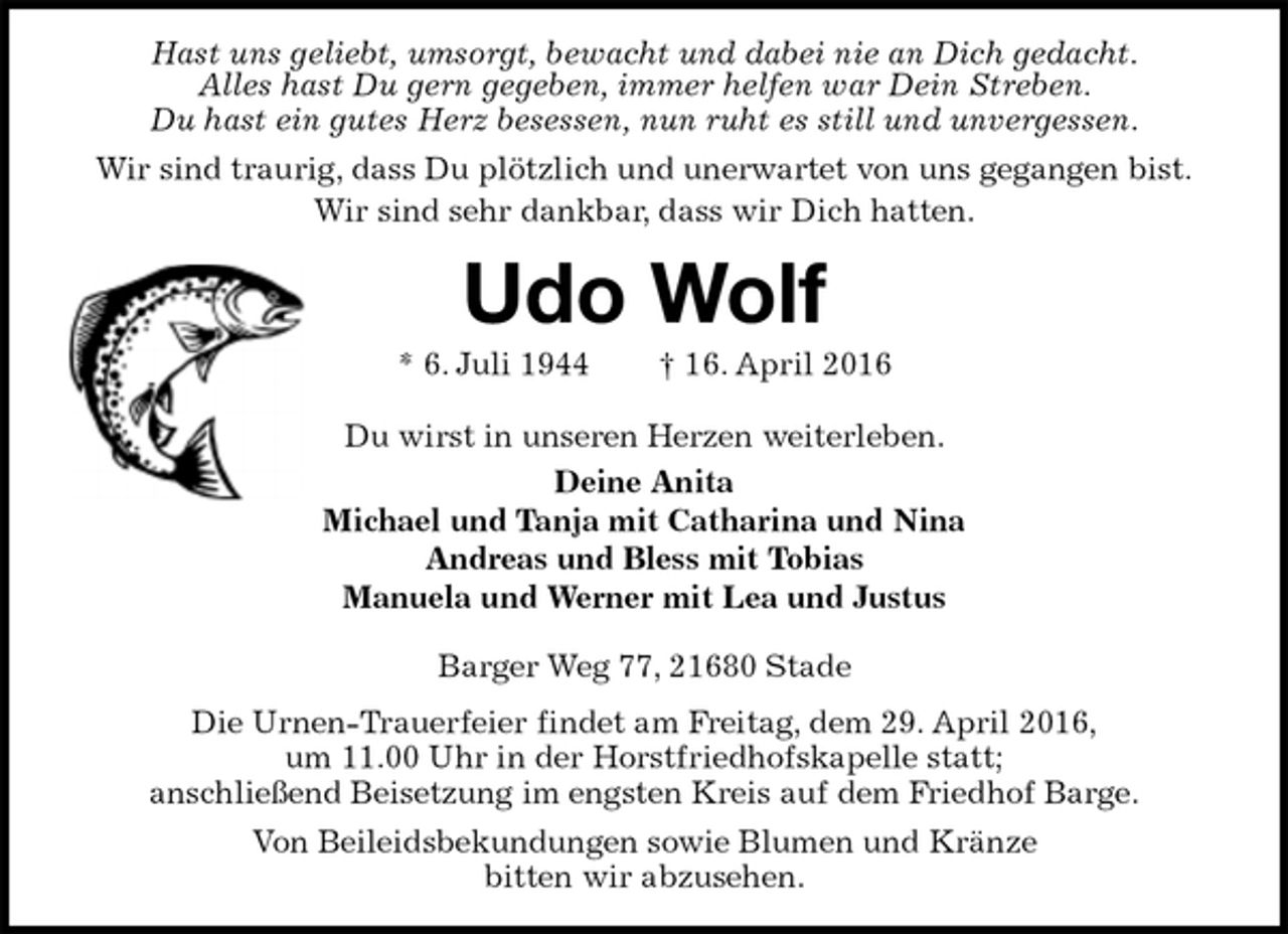 <p>Hast uns geliebt, umsorgt, bewacht und dabei nie an Dich gedacht.<br />Alles hast Du gern gegeben, immer helfen war Dein Streben.<br />Du hast ein gutes Herz besessen, nun ruht es still und unvergessen.<br />Wir sind traurig, dass Du plötzlich und unerwartet von uns gegangen bist.<br />Wir sind sehr dankbar, dass wir Dich hatten.<br />Udo Wolf<br />* 6. Juli 1944 † 16. April 2016<br />Du wirst in unseren Herzen weiterleben.<br />Deine Anita<br />Michael und Tanja mit Catharina und Nina<br />Andreas und Bless mit Tobias<br />Manuela und Werner mit Lea und Justus<br />Barger Weg 77, 21680 Stade<br />Die Urnen-Trauerfeier findet am Freitag, dem 29. April 2016,<br />um 11.00 Uhr in der Horstfriedhofskapelle statt;<br />anschließend Beisetzung im engsten Kreis auf dem Friedhof Barge.<br />Von Beileidsbekundungen sowie Blumen und Kränze<br />bitten wir abzusehen.</p>