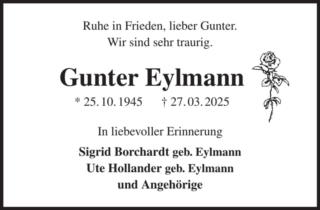 <p>Ruhe in Frieden, lieber Gunter.<br />Wir sind sehr traurig.<br />Gunter Eylmann<br />* 25. 10. 1945 † 27. 03. 2025<br />In liebevoller Erinnerung<br />Sigrid Borchardt geb. Eylmann<br />Ute Hollander geb. Eylmann<br />und Angehörige</p>