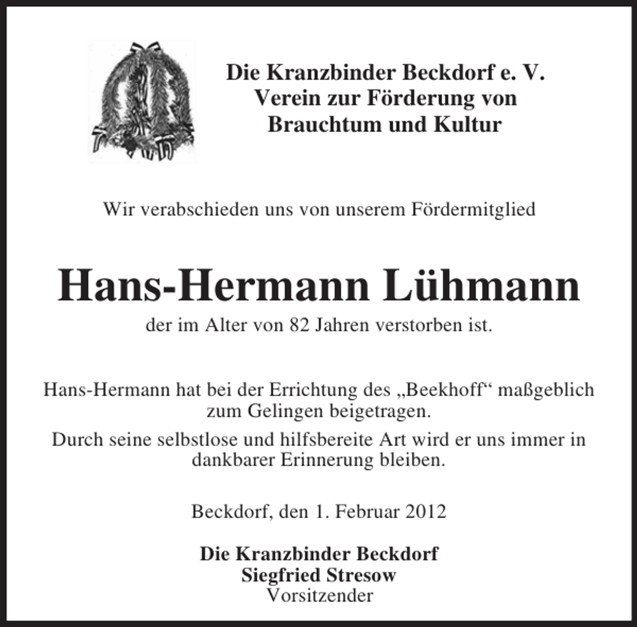 <p>Die Kranzbinder Beckdorf e. V.<br />Verein zur Förderung von<br />Brauchtum und Kultur<br />Wir verabschieden uns von unserem Fördermitglied<br />Hans-Hermann Lühmann<br />der im Alter von 82 Jahren verstorben ist.<br />Hans-Hermann hat bei der Errichtung des „Beekhoff“ maßgeblich zum Gelingen beigetragen.<br />Durch seine selbstlose und hilfsbereite Art wird er uns immer in<br />dankbarer Erinnerung bleiben.<br />Beckdorf, den 1. Februar 2012</p><p>Die Kranzbinder Beckdorf<br />Siegfried Stresow<br />Vorsitzender</p>