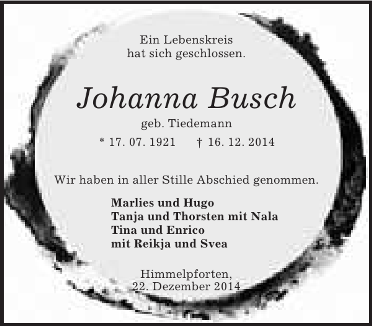 <p>Ein Lebenskreis<br />hat sich geschlossen.<br />Johanna Busch<br />geb. Tiedemann<br />* 17. 07. 1921 † 16. 12. 2014<br />Wir haben in aller Stille Abschied genommen.<br />Marlies und Hugo<br />Tanja und Thorsten mit Nala<br />Tina und Enrico<br />mit Reikja und Svea<br />Himmelpforten,<br />22. Dezember 2014</p>