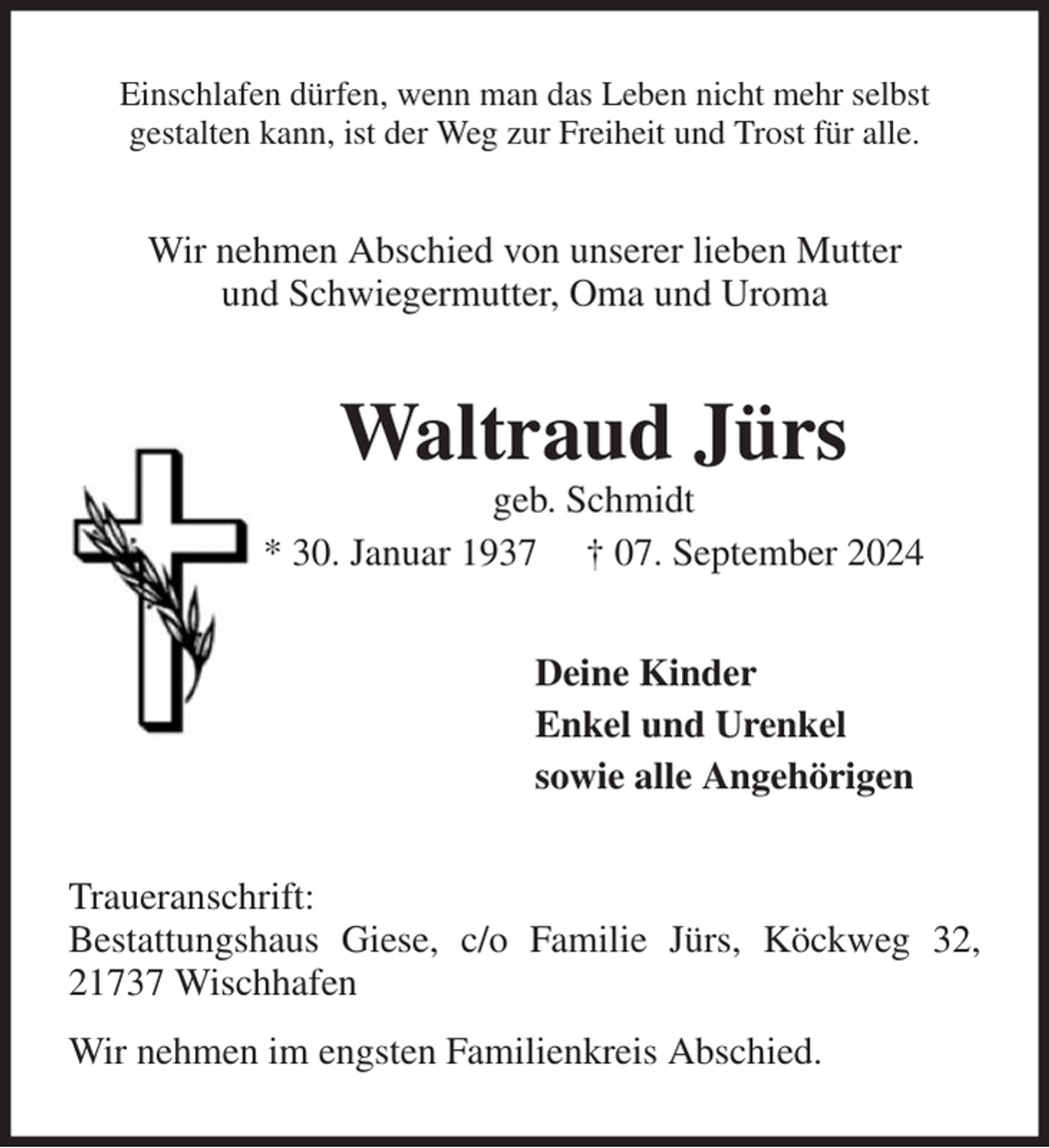 <p>Einschlafen dürfen, wenn man das Leben nicht mehr selbst<br />gestalten kann, ist der Weg zur Freiheit und Trost für alle.<br />Wir nehmen Abschied von unserer lieben Mutter<br />und Schwiegermutter, Oma und Uroma<br />Waltraud Jürs<br />geb. Schmidt<br />* 30. Januar 1937 † 07. September 2024<br />Deine Kinder<br />Enkel und Urenkel<br />sowie alle Angehörigen<br />Traueranschrift:<br />Bestattungshaus Giese, c/o Familie Jürs, Köckweg 32, 21737 Wischhafen<br />Wir nehmen im engsten Familienkreis Abschied.</p>