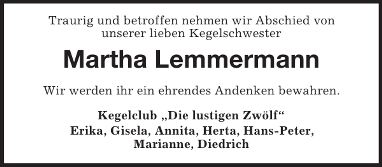<p>Traurig und betroffen nehmen wir Abschied von<br />unserer lieben Kegelschwester<br />Martha Lemmermann<br />Wir werden ihr ein ehrendes Andenken bewahren.<br />Kegelclub „Die lustigen Zwölf“<br />Erika, Gisela, Annita, Herta, Hans-Peter,<br />Marianne, Diedrich</p>